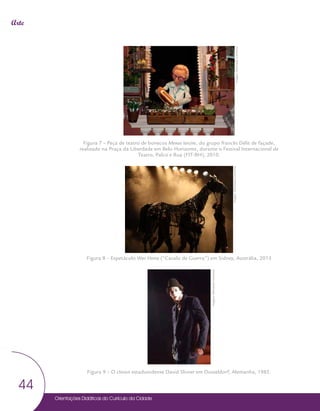 Orientações Didáticas do Currículo da Cidade
44
Arte
Figura 7 – Peça de teatro de bonecos Menus larcins, do grupo francês Délit de façade,
realizado na Praça da Liberdade em Belo Horizonte, durante o Festival Internacional de
Teatro, Palco e Rua (FIT-BH), 2010.
Figura 8 – Espetáculo War Horse (“Cavalo de Guerra”) em Sidney, Austrália, 2013
Figura 9 – O clown estadunidense David Shiner em Düsseldorf, Alemanha, 1985.
Imagem:
Wikimedia
Commons
Imagem:
Wikimedia
Commons
Imagem:
Wikimedia
Commons
 