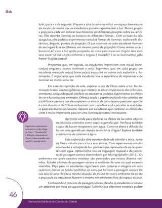 Orientações Didáticas do Currículo da Cidade
46
Arte
lular) para a aula seguinte. Prepare a sala de aula ou utilize um espaço bem escuro
da escola, de modo que os estudantes possam experimentar a luz. Monte grupos
e peça para cada um colocar seus bonecos em diferentes posições sobre as cartei-
ras. Eles deverão iluminar os bonecos de diferentes formas. Com as luzes da sala
apagadas, eles poderão experimentar variadas formas de iluminar, explorando dis-
tâncias, ângulos, pontos de projeção. O que acontece se cada estudante iluminar
de seu lugar? E se escolherem um mesmo ponto de projeção? Como vemos os(as)
bonecos(as) com a luz sendo projetada de cima para baixo em ângulo reto com
seus eixos? O que altera conforme o ângulo é mudado? E se os iluminarmos pela
frente? E pelas costas?
Propomos que, em seguida, os estudantes improvisem com os(as) bone-
cos(as) enquanto outros iluminam a cena. Sugerimos que, em cada grupo, um
estudante manipule os(as) bonecos(as) enquanto os outros três exploram a ilu-
minação. É importante que cada estudante viva a experiência de improvisar e de
iluminar ao menos uma vez.
Em caso de repetição da aula, explorar o uso de filtros sobre a luz. Na ilu-
minação teatral usamos gelatinas que resistem às altas temperaturas dos refletores,
entretanto, utilizando papel celofane os estudantes poderão experimentar os efeitos
de cor e luz utilizados em teatro. Ofereça desde o papel translúcido não colorido até
o celofane e permita que eles explorem os efeitos de cor e depois questione: que cor
é o céu durante o dia? Deixe-os iluminar com o celofane azul e perceber se o ambien-
te parecerá diurno ou noturno. Saliente aos estudantes que conhecer os efeitos das
cores é muito importante para ter uma iluminação teatral interessante.
Aproveite ainda para explorar os efeitos da luz sobre objetos
translúcidos coloridos como copos e garrafas pet. Verifique também
a ação da luz em recipientes com água. Como se altera a difusão da
luz em uma garrafa pet depois de enchê-la d’água? Explore também
o acréscimo de corantes à água.
Esta exploração abre oportunidades de abordar a ótica, ramo
da Física voltado para a luz e seus efeitos. Com experimentos simples
observarão a refração da luz, por exemplo, aproveitando os recipien-
tes com água. Aproximemo-nos da linguagem musical e do concei-
to de paisagem sonora desenvolvido por Murray Schafer (2012). Os
ambientes nos quais estamos inseridos são percebidos por nossos diversos sen-
tidos. Schafer chamou de paisagem sonora o ambiente de sons no qual estamos
inseridos. Peça para os estudantes registrarem com palavras e imagens em seus
cadernos/diários de bordo/portfólios os sons que formam a paisagem sonora em
sua sala de aula. Repita a mesma situação de escuta em outro ambiente da escola
e peça para os estudantes fazerem o mesmo em ambientes fora do espaço escolar.
Conhecendo o conceito de paisagem sonora, desafie os estudantes a simular
um ambiente por meio de sua sonoridade. Sublinhe que diferentes materiais podem
Sugerimos o experimento
mostrado no vídeo Mago
da Física - “Visualizando”
a Refração, disponível em:
<https://www.youtube.com/
watch?v=nbw4yjCesU4>.
 