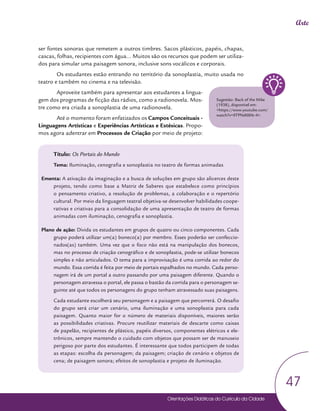 Orientações Didáticas do Currículo da Cidade
47
Arte
ser fontes sonoras que remetem a outros timbres. Sacos plásticos, papéis, chapas,
cascas, folhas, recipientes com água... Muitos são os recursos que podem ser utiliza-
dos para simular uma paisagem sonora, inclusive sons vocálicos e corporais.
Os estudantes estão entrando no território da sonoplastia, muito usada no
teatro e também no cinema e na televisão.
Aproveite também para apresentar aos estudantes a lingua-
gem dos programas de ficção das rádios, como a radionovela. Mos-
tre como era criada a sonoplastia de uma radionovela.
Até o momento foram enfatizados os Campos Conceituais -
Linguagens Artísticas e Experiências Artísticas e Estésicas. Propo-
mos agora adentrar em Processos de Criação por meio de projeto:
Título: Os Portais do Mundo
Tema: Iluminação, cenografia e sonoplastia no teatro de formas animadas
Ementa: A ativação da imaginação e a busca de soluções em grupo são alicerces deste
projeto, tendo como base a Matriz de Saberes que estabelece como princípios
o pensamento criativo, a resolução de problemas, a colaboração e o repertório
cultural. Por meio da linguagem teatral objetiva-se desenvolver habilidades coope-
rativas e criativas para a consolidação de uma apresentação de teatro de formas
animadas com iluminação, cenografia e sonoplastia.
Plano de ação: Divida os estudantes em grupos de quatro ou cinco componentes. Cada
grupo poderá utilizar um(a) boneco(a) por membro. Esses poderão ser confeccio-
nados(as) também. Uma vez que o foco não está na manipulação dos bonecos,
mas no processo de criação cenográfico e de sonoplastia, pode-se utilizar bonecos
simples e não articulados. O tema para a improvisação é uma corrida ao redor do
mundo. Essa corrida é feita por meio de portais espalhados no mundo. Cada perso-
nagem irá de um portal a outro passando por uma paisagem diferente. Quando o
personagem atravessa o portal, ele passa o bastão da corrida para o personagem se-
guinte até que todos os personagens do grupo tenham atravessado suas paisagens.
Cada estudante escolherá seu personagem e a paisagem que percorrerá. O desafio
do grupo será criar um cenário, uma iluminação e uma sonoplastia para cada
paisagem. Quanto maior for o número de materiais disponíveis, maiores serão
as possibilidades criativas. Procure reutilizar materiais de descarte como caixas
de papelão, recipientes de plástico, papéis diversos, componentes elétricos e ele-
trônicos, sempre mantendo o cuidado com objetos que possam ser de manuseio
perigoso por parte dos estudantes. É interessante que todos participem de todas
as etapas: escolha da personagem; da paisagem; criação de cenário e objetos de
cena; de paisagem sonora; efeitos de sonoplastia e projeto de iluminação.
Sugestão: Back of the Mike
(1938), disponível em:
<https://www.youtube.com/
watch?v=0TPNd08Xt-4>.
 
