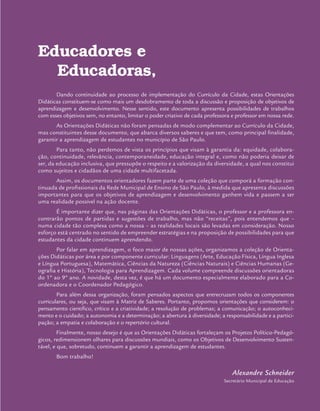 Educadores e
Educadoras,
Dando continuidade ao processo de implementação do Currículo da Cidade, estas Orientações
Didáticas constituem-se como mais um desdobramento de toda a discussão e proposição de objetivos de
aprendizagem e desenvolvimento. Nesse sentido, este documento apresenta possibilidades de trabalhos
com esses objetivos sem, no entanto, limitar o poder criativo de cada professora e professor em nossa rede.
As Orientações Didáticas não foram pensadas de modo complementar ao Currículo da Cidade,
mas constituintes desse documento, que abarca diversos saberes e que tem, como principal finalidade,
garantir a aprendizagem de estudantes no município de São Paulo.
Para tanto, não perdemos de vista os princípios que visam à garantia da: equidade, colabora-
ção, continuidade, relevância, contemporaneidade, educação integral e, como não poderia deixar de
ser, da educação inclusiva, que pressupõe o respeito e a valorização da diversidade, a qual nos constitui
como sujeitos e cidadãos de uma cidade multifacetada.
Assim, os documentos orientadores fazem parte de uma coleção que comporá a formação con-
tinuada de profissionais da Rede Municipal de Ensino de São Paulo, à medida que apresenta discussões
importantes para que os objetivos de aprendizagem e desenvolvimento ganhem vida e passem a ser
uma realidade possível na ação docente.
É importante dizer que, nas páginas das Orientações Didáticas, o professor e a professora en-
contrarão pontos de partidas e sugestões de trabalho, mas não “receitas”, pois entendemos que –
numa cidade tão complexa como a nossa – as realidades locais são levadas em consideração. Nosso
esforço está centrado no sentido de empreender estratégias e na proposição de possibilidades para que
estudantes da cidade continuem aprendendo.
Por falar em aprendizagem, o foco maior de nossas ações, organizamos a coleção de Orienta-
ções Didáticas por área e por componente curricular: Linguagens (Arte, Educação Física, Língua Inglesa
e Língua Portuguesa), Matemática, Ciências da Natureza (Ciências Naturais) e Ciências Humanas (Ge-
ografia e História), Tecnologia para Aprendizagem. Cada volume compreende discussões orientadoras
do 1º ao 9º ano. A novidade, desta vez, é que há um documento especialmente elaborado para a Co-
ordenadora e o Coordenador Pedagógico.
Para além dessa organização, foram pensados aspectos que entrecruzam todos os componentes
curriculares, ou seja, que visam à Matriz de Saberes. Portanto, propomos orientações que considerem: o
pensamento científico, crítico e a criatividade; a resolução de problemas; a comunicação; o autoconheci-
mento e o cuidado; a autonomia e a determinação; a abertura à diversidade; a responsabilidade e a partici-
pação; a empatia e colaboração e o repertório cultural.
Finalmente, nosso desejo é que as Orientações Didáticas fortaleçam os Projetos Político-Pedagó-
gicos, redimensionem olhares para discussões mundiais, como os Objetivos de Desenvolvimento Susten-
tável, e que, sobretudo, continuem a garantir a aprendizagem de estudantes.
Bom trabalho!
Alexandre Schneider
Secretário Municipal de Educação
 