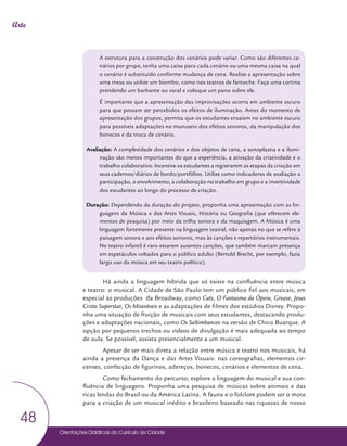 Orientações Didáticas do Currículo da Cidade
48
Arte
A estrutura para a construção dos cenários pode variar. Como são diferentes ce-
nários por grupo, tenha uma caixa para cada cenário ou uma mesma caixa na qual
o cenário é substituído conforme mudança de cena. Realize a apresentação sobre
uma mesa ou utilize um biombo, como nos teatros de fantoche. Faça uma cortina
prendendo um barbante ou varal e coloque um pano sobre ele.
É importante que a apresentação das improvisações ocorra em ambiente escuro
para que possam ser percebidos os efeitos de iluminação. Antes do momento de
apresentação dos grupos, permita que os estudantes ensaiem no ambiente escuro
para possíveis adaptações no manuseio dos efeitos sonoros, da manipulação dos
bonecos e da troca de cenário.
Avaliação: A complexidade dos cenários e dos objetos de cena, a sonoplastia e a ilumi-
nação são menos importantes do que a experiência, a ativação da criatividade e o
trabalho colaborativo. Incentive os estudantes a registrarem as etapas da criação em
seus cadernos/diários de bordo/portfólios. Utilize como indicadores de avaliação a
participação, o envolvimento, a colaboração no trabalho em grupo e a inventividade
dos estudantes ao longo do processo de criação.
Duração: Dependendo da duração do projeto, proponha uma aproximação com as lin-
guagens da Música e das Artes Visuais, História ou Geografia (que oferecem ele-
mentos de pesquisa) por meio da trilha sonora e da maquiagem. A Música é uma
linguagem fortemente presente na linguagem teatral, não apenas no que se refere à
paisagem sonora e aos efeitos sonoros, mas às canções e repertórios instrumentais.
No teatro infantil é raro estarem ausentes canções, que também marcam presença
em espetáculos voltados para o público adulto (Bertold Brecht, por exemplo, fazia
largo uso da música em seu teatro político).
Há ainda a linguagem híbrida que só existe na confluência entre música
e teatro: o musical. A Cidade de São Paulo tem um público fiel aos musicais, em
especial às produções da Broadway, como Cats, O Fantasma da Ópera, Grease, Jesus
Cristo Superstar, Os Miseráveis e as adaptações de filmes dos estúdios Disney. Propo-
nha uma situação de fruição de musicais com seus estudantes, destacando produ-
ções e adaptações nacionais, como Os Saltimbancos na versão de Chico Buarque. A
opção por pequenos trechos ou vídeos de divulgação é mais adequada ao tempo
de aula. Se possível, assista presencialmente a um musical.
Apesar de ser mais direta a relação entre música e teatro nos musicais, há
ainda a presença da Dança e das Artes Visuais: nas coreografias, elementos cir-
censes, confecção de figurinos, adereços, bonecos, cenários e elementos de cena.
Como fechamento do percurso, explore a linguagem do musical e sua con-
fluência de linguagens. Proponha uma pesquisa de músicas sobre animais e das
ricas lendas do Brasil ou da América Latina. A fauna e o folclore podem ser o mote
para a criação de um musical inédito e brasileiro baseado nas riquezas de nosso
 