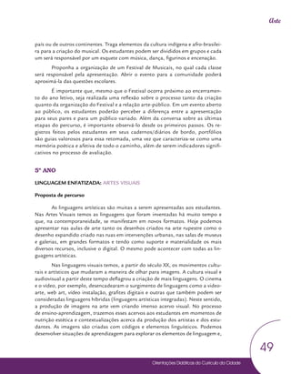 Orientações Didáticas do Currículo da Cidade
49
Arte
país ou de outros continentes. Traga elementos da cultura indígena e afro-brasilei-
ra para a criação do musical. Os estudantes podem ser divididos em grupos e cada
um será responsável por um esquete com música, dança, figurinos e encenação.
Proponha a organização de um Festival de Musicais, no qual cada classe
será responsável pela apresentação. Abrir o evento para a comunidade poderá
aproximá-la das questões escolares.
É importante que, mesmo que o Festival ocorra próximo ao encerramen-
to do ano letivo, seja realizada uma reflexão sobre o processo tanto da criação
quanto da organização do Festival e a relação arte-público. Em um evento aberto
ao público, os estudantes poderão perceber a diferença entre a apresentação
para seus pares e para um público variado. Além da conversa sobre as últimas
etapas do percurso, é importante observá-lo desde os primeiros passos. Os re-
gistros feitos pelos estudantes em seus cadernos/diários de bordo, portfólios
são guias valorosos para essa retomada, uma vez que caracteriza-se como uma
memória poética e afetiva de todo o caminho, além de serem indicadores signifi-
cativos no processo de avaliação.
5º ANO
LINGUAGEM ENFATIZADA: ARTES VISUAIS
Proposta de percurso
As linguagens artísticas são muitas a serem apresentadas aos estudantes.
Nas Artes Visuais temos as linguagens que foram inventadas há muito tempo e
que, na contemporaneidade, se manifestam em novos formatos. Hoje podemos
apresentar nas aulas de arte tanto os desenhos criados na arte rupestre como o
desenho expandido criado nas ruas em intervenções urbanas, nas salas de museus
e galerias, em grandes formatos e tendo como suporte e materialidade os mais
diversos recursos, inclusive o digital. O mesmo pode acontecer com todas as lin-
guagens artísticas.
Nas linguagens visuais temos, a partir do século XX, os movimentos cultu-
rais e artísticos que mudaram a maneira de olhar para imagens. A cultura visual e
audiovisual a partir deste tempo deflagrou a criação de mais linguagens. O cinema
e o vídeo, por exemplo, desencadearam o surgimento de linguagens como a video-
arte, web art, vídeo instalação, grafites digitais e outras que também podem ser
consideradas linguagens híbridas (linguagens artísticas integradas). Neste sentido,
a produção de imagens na arte vem criando imenso acervo visual. No processo
de ensino-aprendizagem, trazemos esses acervos aos estudantes em momentos de
nutrição estética e contextualizações acerca da produção dos artistas e dos estu-
dantes. As imagens são criadas com códigos e elementos linguísticos. Podemos
desenvolver situações de aprendizagem para explorar os elementos de linguagem e,
 