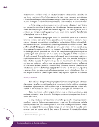 Orientações Didáticas do Currículo da Cidade
50
Arte
desta maneira, construir junto aos estudantes saberes sobre como a arte se faz em
sua forma e conteúdo. Com linhas, pontos, formas, cores, espaços e luminosidade
é possível criar imagens. O apoio das tecnologias para filmagem, edições, mixagem
de sons e imagens são elementos mobilizadores e articuladores de conhecimentos.
A linha está presente em desenhos rupestres, nos esboços de Van Gogh e
nas instalações com fios de algodão de Edith Derdyk. As cores podem ser apre-
ciadas em composições criadas em afrescos egípcios, nos vitrais góticos ou nas
pinturas que compõem as linguagens urbanas atuais como o grafite digital criado
pela dupla de artistas VJ Suave4
.
Esses elementos de linguagem visual são articulados pelos artistas em cada
tempo e contexto para criar muitas possibilidades visuais como: a textura, movi-
mento, efeitos de luminosidade, tonalidades, profundidade, bidimensionalidade,
tridimensionalidade e outras formulações que podem ser potencializadas no Cam-
po Conceitual - Linguagens artísticas. Os temas, assuntos e formas figurativas ou
abstratas também estão presentes em processos de criação de imagens. Por meio
da investigação dos processos de criação da arte podemos propor situações de
aprendizagem com conceitos em foco como a investigação da linha no desenho.
O professor pode desenvolver com os estudantes vários momentos de experimen-
tação com riscadores e formatos de linhas (grossa, fina, reta, sinuosa, sobreposta,
lado a lado e outras). Compreender que da cor nascem cores é outro conceito
em foco que podemos explorar para que os estudantes experimentem a alquimia
de criar tintas e cores (nuances e tonalidades). Podemos também apresentar aos
estudantes o conceito de forma e espaço bidimensional e tridimensional, figurativa
e abstrata. Estes são alguns exemplos de conceitos a serem colocados em foco em
um projeto de ensino e aprendizagem da arte. Veja algumas sugestões de trabalho:
Nutrição estética
Esta situação de aprendizagem propõe encontros com produções artísticas.
A proposta é ampliar repertório cultural, provocar experiências estésicas e estéticas,
desenvolver argumentações críticas sobre o que os estudantes apreciam e como rela-
cionam as produções dos artistas a suas próprias produções e à cultura visual.
Esses momentos podem ser provocativos para as crianças, instigando-as a
conhecer mais sobre arte. A escolha de imagens pode acontecer por meio de cura-
dorias educativas.
A proposta é que o professor seja um curador que escolhe imagens para com-
partilhar e provocar diálogos com os estudantes e, por meio desta dinâmica, trabalhe
com os conceitos em foco como apresentar artistas escultores para conversar sobre a
forma e o espaço tridimensional. Cada criança, em um momento de nutrição estéti-
ca, traz a tona seu próprio jeito de fazer leituras de imagens e de mundo. O professor
4 Disponível em: https://www.vjsuave.com/
 