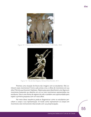Orientações Didáticas do Currículo da Cidade
55
Arte
Figura 14 – A dança das Horas (As Três Graças), Finelli Carlo, 1824.
.
Figura 15 – Pas de Deux Elegance, Richard MacDonald, 2011.
Promova uma situação de leitura das imagens com os estudantes. Eles co-
nhecem esses movimentos? Como cada artista criou o efeito de movimento em sua
obra? Permita que levantem hipóteses. Depois peça para desenharem uma figura em
movimento baseando seu desenho em um ou mais movimentos representados nas
esculturas. Esta é uma forma de registro da aula e também uma oportunidade para
repetir a primeira proposta com um novo olhar.
Por meio dessa sequência pode-se diagnosticar como os estudantes per-
cebem o corpo e sua representação. O modo como representam os corpos em
movimento está intimamente relacionado com sua propriocepção.
Imagem:
Wikimedia
Commons
Imagem:
Wikimedia
Commons
 