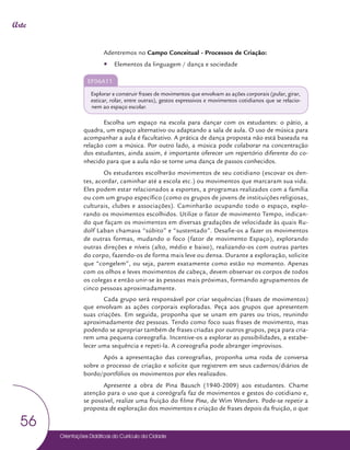 Orientações Didáticas do Currículo da Cidade
56
Arte
Adentremos no Campo Conceitual - Processos de Criação:
y
y Elementos da linguagem / dança e sociedade
EF06A11
Explorar e construir frases de movimentos que envolvam as ações corporais (pular, girar,
esticar, rolar, entre outras), gestos expressivos e movimentos cotidianos que se relacio-
nem ao espaço escolar.
Escolha um espaço na escola para dançar com os estudantes: o pátio, a
quadra, um espaço alternativo ou adaptando a sala de aula. O uso de música para
acompanhar a aula é facultativo. A prática de dança proposta não está baseada na
relação com a música. Por outro lado, a música pode colaborar na concentração
dos estudantes, ainda assim, é importante oferecer um repertório diferente do co-
nhecido para que a aula não se torne uma dança de passos conhecidos.
Os estudantes escolherão movimentos de seu cotidiano (escovar os den-
tes, acordar, caminhar até a escola etc.) ou movimentos que marcaram sua vida.
Eles podem estar relacionados a esportes, a programas realizados com a família
ou com um grupo específico (como os grupos de jovens de instituições religiosas,
culturais, clubes e associações). Caminharão ocupando todo o espaço, explo-
rando os movimentos escolhidos. Utilize o fator de movimento Tempo, indican-
do que façam os movimentos em diversas gradações de velocidade às quais Ru-
dolf Laban chamava “súbito” e “sustentado”. Desafie-os a fazer os movimentos
de outras formas, mudando o foco (fator de movimento Espaço), explorando
outras direções e níveis (alto, médio e baixo), realizando-os com outras partes
do corpo, fazendo-os de forma mais leve ou densa. Durante a exploração, solicite
que “congelem”, ou seja, parem exatamente como estão no momento. Apenas
com os olhos e leves movimentos de cabeça, devem observar os corpos de todos
os colegas e então unir-se às pessoas mais próximas, formando agrupamentos de
cinco pessoas aproximadamente.
Cada grupo será responsável por criar sequências (frases de movimentos)
que envolvam as ações corporais exploradas. Peça aos grupos que apresentem
suas criações. Em seguida, proponha que se unam em pares ou trios, reunindo
aproximadamente dez pessoas. Tendo como foco suas frases de movimento, mas
podendo se apropriar também de frases criadas por outros grupos, peça para cria-
rem uma pequena coreografia. Incentive-os a explorar as possibilidades, a estabe-
lecer uma sequência e repeti-la. A coreografia pode abranger improvisos.
Após a apresentação das coreografias, proponha uma roda de conversa
sobre o processo de criação e solicite que registrem em seus cadernos/diários de
bordo/portfólios os movimentos por eles realizados.
Apresente a obra de Pina Bausch (1940-2009) aos estudantes. Chame
atenção para o uso que a coreógrafa faz de movimentos e gestos do cotidiano e,
se possível, realize uma fruição do filme Pina, de Wim Wenders. Pode-se repetir a
proposta de exploração dos movimentos e criação de frases depois da fruição, o que
 