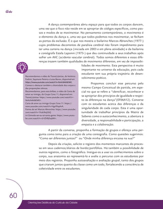 Orientações Didáticas do Currículo da Cidade
60
Arte
A dança contemporânea abriu espaço para que todos os corpos dancem,
uma vez que o foco não reside em se apropriar de códigos específicos, como pas-
sos e modos de se movimentar. No pensamento contemporâneo, o movimento é
o elemento da dança e, uma vez que todos podemos nos movimentar, se fecham
as portas da exclusão. É o que nos mostra o bailarino Marcos Abranches (1977-)
cujos problemas decorrentes de paralisia cerebral não foram impedimento para
ter uma carreira na dança (iniciada em 2003 e em plena atividade) e da bailarina
e coreógrafa Estela Laponni (1973-) que deu continuidade a seus trabalhos após
sofrer um AVC (acidente vascular cerebral). Todos somos diferentes e essas dife-
renças trazem também qualidades de movimento diferentes, em vez de impossibi-
lidades de movimento. Esta perspectiva é muito
importante no universo da educação, pois cada
estudante tem sua própria trajetória de desen-
volvimento poético.
Propomos concluir esse percurso pelo
mesmo Campo Conceitual de partida, em espe-
cial no que se refere a “identificar, reconhecer e
se apropriar dos princípios de igualdade e respei-
to às diferenças na dança”(EF06A12). Converse
com os estudantes acerca das diferenças e da
singularidade de cada corpo. Esta é uma opor-
tunidade de trabalhar princípios da Matriz de
Saberes como o autoconhecimento, a abertura à
diversidade, a responsabilidade e participação, a
empatia e a colaboração.
A partir da conversa, proponha a formação de grupos e ofereça uma per-
gunta como tema para a criação de uma coreografia. Como questões sugerimos:
“Como ser diferentes juntos?” ou “Onde minha diferença encaixa na sua?”
Depois da criação, solicite o registro dos momentos marcantes do proces-
so em seus cadernos/diários de bordo/portfólios. Há também a possibilidade de
outros registros, como o fotográfico. Instigue-os a usar os conhecimentos sobre o
corpo, sua anatomia ao representá-lo e avalie o percurso com os estudantes por
meio dos registros. Proponha autoavaliação e avaliação grupal, tanto dos grupos
que criaram juntos quanto da classe como um todo, fortalecendo a consciência de
coletividade entre os estudantes.
Recomendamos o vídeo de Transi(s)tórias, de Verônica
Farbini, Sayonara Pereira e Luiza Banov, disponível em
https://www.youtube.com/watch?v=9vHcNAV6EWE.
Comece a destacar também a diversidade dos corpos e
das proposições cênicas.
Recomendamos, para esta ênfase, o vídeo de Carta de
amor ao inimigo, do Grupo Cena 11, disponível em:
Transi(s)tórias: https://www.youtube.com/watch?v=-
9vHcNAV6EWE>.
Carta de amor ao inimigo Grupo Cena 11: https://
www.youtube.com/watch?v=HgcfiYaphrA.
Forma de ver Marcos Abranches: https://www.youtube.
com/watch?v=1Yub3htJ2SQ
in-Cômodo-ser-eu-só-tanta-gente: https://www.youtu-
be.com/watch?v=d-VZVBZwJdM>.
 