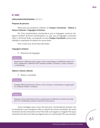 Orientações Didáticas do Currículo da Cidade
61
Arte
6º ANO
LINGUAGEM ENFATIZADA: MÚSICA
Proposta de percurso
Neste percurso propomos enfatizar os Campos Conceituais - Saberes e
Fazeres Culturais e Linguagens Artísticas.
No Ciclo Interdisciplinar recomenda-se que as linguagens artísticas dia-
loguem também de forma interdisciplinar, ou seja, que as linguagens conversem
entre si, de forma fluida, convergindo em seus Campos Conceituais, provocando
reflexões e ampliações de saberes em outras áreas.
Para o sexto ano, temos duas descrições:
Linguagens artísticas
y
y Elementos da linguagem
EF06A14
Experimentar e diferenciar peças, jogos, rimas e travas-línguas em diferentes acentos rít-
micos, explorando a diferença entre compasso simples e composto, e entre a síncopa e
o contratempo.
Saberes e fazeres culturais
y
y Música e sociedade
EF06A18
Investigar diferentes elementos rítmicos, como a síncopa, o contratempo e a organização
em compasso simples e composto.
EF06A19
Pesquisar como os elementos rítmicos se apresentam em diferentes contextos sociocultu-
rais e em manifestações artísticas musicais de outros povos.
Como sondagem para iniciar este percurso, recomendamos levantar com
os estudantes o que conseguem inferir a respeito dos termos estudados. Em quais
momentos do dia vivenciamos ritmo? Ele tende a ser regular ou irregular? Em quais
momentos da vida ouviu falar que alguém teve um contratempo? Ou uma síncope?
 