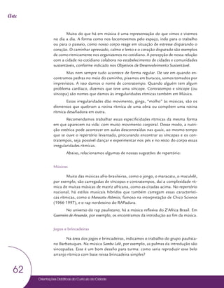 Orientações Didáticas do Currículo da Cidade
62
Arte
Muito do que há em música é uma representação do que vimos e vivemos
no dia a dia. A forma como nos locomovemos pelo espaço, indo para o trabalho
ou para o passeio, como nosso corpo reage em situação de estresse disparando o
coração. O caminhar apressado, calmo e lento e o coração disparado são exemplos
de como ritmicamente nos organizamos no cotidiano. A percepção de nossa relação
com a cidade no cotidiano colabora no estabelecimento de cidades e comunidades
sustentáveis, conforme indicado nos Objetivos de Desenvolvimento Sustentável.
Mas nem sempre tudo acontece de forma regular. De vez em quando en-
contramos pedras no meio do caminho, pisamos em buracos, somos tomados por
imprevistos. A isso damos o nome de contratempo. Quando alguém tem algum
problema cardíaco, dizemos que teve uma síncope. Contratempo e síncope (ou
síncopa) são nomes que damos às irregularidades rítmicas também em Música.
Essas irregularidades dão movimento, ginga, “molho” às músicas, são os
elementos que quebram a rotina rítmica de uma obra ou compõem uma rotina
rítmica desafiadora em outra.
Recomendamos trabalhar essas especificidades rítmicas da mesma forma
em que aparecem na vida: com muito movimento corporal. Desse modo, a nutri-
ção estética pode acontecer em aulas descontraídas nas quais, ao mesmo tempo
que se ouve o repertório levantado, procurando encontrar as síncopas e os con-
tratempos, seja possível dançar e experimentar nos pés e no resto do corpo essas
irregularidades rítmicas.
Abaixo, relacionamos algumas de nossas sugestões de repertório:
Músicas
Muito das músicas afro-brasileiras, como o jongo, o maracatu, o maculelê,
por exemplo, são carregadas de síncopas e contratempos, daí a complexidade rít-
mica de muitas músicas de matriz africana, como as citadas acima. No repertório
nacional, há estilos musicais híbridos que também carregam essas característi-
cas rítmicas, como o Maracatu Atômico, famoso na interpretação de Chico Science
(1966-1997), e o rap nordestino do RAPadura.
No universo do rap paulistano, há a música reflexiva do Z’Africa Brasil. Em
Guerreiro de Aruanda, por exemplo, os encontramos da introdução ao fim da música.
Jogos e brincadeiras
Na área dos jogos e brincadeiras, indicamos o trabalho do grupo paulista-
no Barbatuques. Na música Samba Lelê, por exemplo, as palmas da introdução são
sincopadas. Esse é um bom desafio para turma: como seria reproduzir esse belo
arranjo rítmico com base nessa brincadeira simples?
 