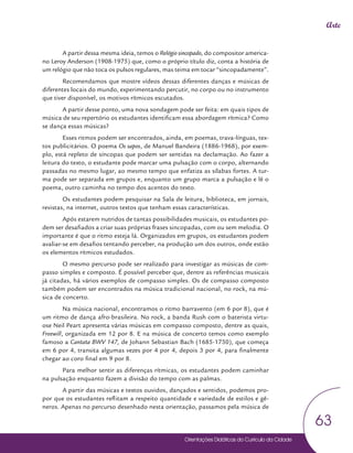 Orientações Didáticas do Currículo da Cidade
63
Arte
A partir dessa mesma ideia, temos o Relógio sincopado, do compositor america-
no Leroy Anderson (1908-1975) que, como o próprio título diz, conta a história de
um relógio que não toca os pulsos regulares, mas teima em tocar “sincopadamente”.
Recomendamos que mostre vídeos dessas diferentes danças e músicas de
diferentes locais do mundo, experimentando percutir, no corpo ou no instrumento
que tiver disponível, os motivos rítmicos escutados.
A partir desse ponto, uma nova sondagem pode ser feita: em quais tipos de
música de seu repertório os estudantes identificam essa abordagem rítmica? Como
se dança essas músicas?
Esses ritmos podem ser encontrados, ainda, em poemas, trava-línguas, tex-
tos publicitários. O poema Os sapos, de Manuel Bandeira (1886-1968), por exem-
plo, está repleto de síncopas que podem ser sentidas na declamação. Ao fazer a
leitura do texto, o estudante pode marcar uma pulsação com o corpo, alternando
passadas no mesmo lugar, ao mesmo tempo que enfatiza as sílabas fortes. A tur-
ma pode ser separada em grupos e, enquanto um grupo marca a pulsação e lê o
poema, outro caminha no tempo dos acentos do texto.
Os estudantes podem pesquisar na Sala de leitura, biblioteca, em jornais,
revistas, na internet, outros textos que tenham essas características.
Após estarem nutridos de tantas possibilidades musicais, os estudantes po-
dem ser desafiados a criar suas próprias frases sincopadas, com ou sem melodia. O
importante é que o ritmo esteja lá. Organizados em grupos, os estudantes podem
avaliar-se em desafios tentando perceber, na produção um dos outros, onde estão
os elementos rítmicos estudados.
O mesmo percurso pode ser realizado para investigar as músicas de com-
passo simples e composto. É possível perceber que, dentre as referências musicais
já citadas, há vários exemplos de compasso simples. Os de compasso composto
também podem ser encontrados na música tradicional nacional, no rock, na mú-
sica de concerto.
Na música nacional, encontramos o ritmo barravento (em 6 por 8), que é
um ritmo de dança afro-brasileira. No rock, a banda Rush com o baterista virtu-
ose Neil Peart apresenta várias músicas em compasso composto, dentre as quais,
Freewill, organizada em 12 por 8. E na música de concerto temos como exemplo
famoso a Cantata BWV 147, de Johann Sebastian Bach (1685-1750), que começa
em 6 por 4, transita algumas vezes por 4 por 4, depois 3 por 4, para finalmente
chegar ao coro final em 9 por 8.
Para melhor sentir as diferenças rítmicas, os estudantes podem caminhar
na pulsação enquanto fazem a divisão do tempo com as palmas.
A partir das músicas e textos ouvidos, dançados e sentidos, podemos pro-
por que os estudantes reflitam a respeito quantidade e variedade de estilos e gê-
neros. Apenas no percurso desenhado nesta orientação, passamos pela música de
 