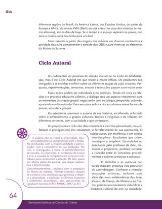 Orientações Didáticas do Currículo da Cidade
64
Arte
diferentes regiões do Brasil, da América Latina, dos Estados Unidos, de países da
Europa e África, do século XVIII (Bach) ou até antes (no caso das músicas de ma-
triz africana), até os dias de hoje. Se o tempo e o espaço separam os povos, não
seria a música uma boa linha para uni-los?
Fazer estudos a partir das origens das músicas em diversos continentes é
atividade rica para compreender o sentido dos ODS e para vivenciar os elementos
da Matriz de Saberes.
Ciclo Autoral
Os rudimentos do processo de criação iniciam-se no Ciclo de Alfabetiza-
ção, mas é no Ciclo Autoral em que reside a maior ênfase. Os estudantes são
instigados a se envolver e refletir sobre as diferentes etapas da ação criadora. Pes-
quisas, experimentações, tentativas, ensaios e repetições passam a ter maior peso.
Essas ações podem ser individuais e/ou coletivas. Tendo em vista as rela-
ções e o processo educativo coletivo, o diálogo será um aspecto importante para
os momentos de criação grupal: negociando com os colegas, propondo, cedendo,
ajustando e reformulando. Essa estrutura solicita dos estudantes novas formas de
pensar, articular e propor.
Os estudantes assumem a autoria de sua história, escolhendo, refletindo
sobre o pertencimento a grupos culturais, étnicos e religiosos e da relação, em
diferentes vertentes, com a sociedade a que pertencem.
Os projetos neste ciclo não desconsideram a interdisciplinaridade, mas en-
fatizam o protagonismo dos estudantes, o fortalecimento de sua autonomia. O
sujeito autor, por excelência, é um sujeito
interdisciplinar. Estudantes que criam,
investigam e propõem. Estimulados ou
desafiados pelo professor de Arte, me-
diador e propositor, poderão perceber
a conexão entre os conceitos, procedi-
mentos e saberes artísticos e culturais.
O trabalho e as vivências cul-
turais marcam presença nos percursos
de aprendizagem. Conhecer e vivenciar
ocupações artísticas, inclusive para
além das mais emblemáticas das Artes
Visuais, da Dança, da Música e do Tea-
tro, permite aos estudantes vislumbrar a
dinâmica cultural da arte na sociedade.
A autoria não se reduz à criatividade, mas
principalmente ao compromisso com o traba-
lho produzido, com a responsabilidade e partici-
pação: com a consciência de sua produção. Por
isso, a investigação, a troca, o aprofundamento
de estudos, as repetições, as tentativas de ensaio
e erro, a ousadia se compõem com os traços indi-
viduais para construírem a criação. De fato, quase
um último passo da autoria, que requer autono-
mia e determinação.
Concomitantemente, colabora com o propósito
da Matriz de Saberes: “formar cidadãos capazes
de construir uma sociedade que promova e respei-
te a diversidade, a equidade, os direitos humanos
e ambientais sustentáveis, sem preconceitos de
qualquer natureza (SÃO PAULO, 2017, p.33)
 