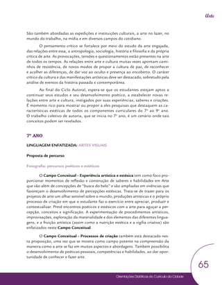 Orientações Didáticas do Currículo da Cidade
65
Arte
São também abordadas as expedições e instituições culturais, a arte no lazer, no
mundo do trabalho, na mídia e em diversos campos do cotidiano.
O pensamento crítico se fortalece por meio do estudo da arte engajada,
das relações entre essa, a antropologia, sociologia, história e filosofia e da própria
crítica de arte. As provocações, tensões e questionamentos estão presentes na arte
de todos os tempos. As relações entre arte e cultura muitas vezes apontam cami-
nhos de resistência, de novos modos de propor a cultura de paz, de reconhecer
e acolher as diferenças, de dar voz ao oculto e presença ao encoberto. O caráter
crítico da cultura e das manifestações artísticas deve ser destacado, sobretudo pela
análise de eventos da história passada e contemporânea.
Ao final do Ciclo Autoral, espera-se que os estudantes estejam aptos a
continuar seus estudos e seu desenvolvimento poético, a estabelecer novas re-
lações entre arte e cultura, instigados por suas experiências, saberes e criações.
É momento rico para mostrar ou propor a eles pesquisas que destaquem as ca-
racterísticas estéticas de todos os componentes curriculares do 7o
ao 9o
ano.
O trabalho coletivo de autoria, que se inicia no 7o
ano, é um cenário onde tais
conceitos podem ser revelados.
7º ANO
LINGUAGEM ENFATIZADA: ARTES VISUAIS
Proposta de percurso
Fotografia: percursos poéticos e estéticos
O Campo Conceitual - Experiência artística e estésica tem como foco pro-
porcionar momentos de reflexão e construção de saberes e habilidades em Arte
que vão além de concepções de “busca do belo” e são ampliadas em vivências que
favoreçam o desenvolvimento de percepções estésicas. Trata-se de trazer para os
projetos de arte um olhar sensível sobre o mundo, produções artísticas e o próprio
processo de criação em que o estudante faz o exercício entre apreciar, produzir e
contextualizar. Prevê encontros poéticos e estésicos com a arte para aguçar a per-
cepção, conceitos e significação. A experimentação de procedimentos artísticos,
improvisações, exploração da materialidade e dos elementos das diferentes lingua-
gens, e a fruição artística (assim como a nutrição estética e a vigília criativa) são
enfatizados neste Campo Conceitual.
O Campo Conceitual - Processos de criação também está destacado nes-
ta proposição, uma vez que se mostra como campo potente na compreensão da
maneira como a arte se faz em muitos aspectos e abordagens. Também possibilita
o desenvolvimento de poéticas pessoais, competências e habilidades, ao dar opor-
tunidade de conhecer e fazer arte.
 