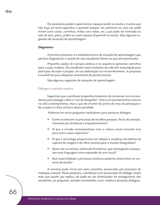 Orientações Didáticas do Currículo da Cidade
66
Arte
Os estudantes podem experimentar espaços/ateliê na escola e mesmo que
não haja um local especifico, é possível adaptar um ambiente ou criar um ateliê
móvel (com caixas, carrinhos, malas com rodas, etc.) que pode ser montado na
sala de aula, pátio, jardim ou outro espaço disponível na escola. Veja algumas su-
gestões de situações de aprendizagem:
Diagnóstico
A primeira proposta é o estabelecimento de situação de aprendizagem que
permita diagnosticar o estado de seus estudantes frente ao que será promovido.
Proponha seções de nutrição estética e na sequência apresente caminhos
para a ação criadora. Os estudantes neste momento da vida têm maturidade para
participar de todo o projeto: de sua elaboração ao encaminhamento. A proposta
é envolvê-los para despertar sentimento de pertencimento.
Veja algumas sugestões de situações de aprendizagem:
Diálogos e nutrição estética
Sugerimos que o professor proponha momentos de conversas com os estu-
dantes para dialogar sobre o “ato de fotografar”. Este é um acontecimento comum
na vida contemporânea, mas o que ele envolve do ponto de vista da percepção e
da criação é o foco artístico dessa atividade.
Podemos ter várias perguntas mediadoras para provocar diálogos:
y
y Como acontecem os processos de escolhas pessoais, focos de atenção,
interesses por temáticas e enquadramentos?
y
y O que o mundo contemporâneo com a cultura visual crescente traz
para nutrir nosso repertório?
y
y O que a tecnologia proporciona em relação a mudança de hábitos de
captura de imagem e do olhar sensível para o mundo fotografado?
y
y Quais são os artistas, sobretudo brasileiros, que investigaram e pesqui-
sam essa linguagem como expressão de arte visual?
y
y Que materialidades e processos artísticos podemos desenvolver no uni-
verso da escola?
A conversa pode iniciar por estes caminhos, provocadas por processos de
mediação cultural. Nessa proposta, o professor é um provocador do diálogo, muito
mais que aquele que explica, ele pode ser um dinamizador de protagonismo dos
estudantes, ao perguntar, acender curiosidades, ouvir, mediar o processo dialógico.
 
