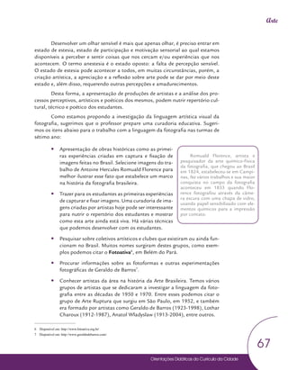 Orientações Didáticas do Currículo da Cidade
67
Arte
Desenvolver um olhar sensível é mais que apenas olhar, é preciso entrar em
estado de estesia, estado de participação e motivação sensorial ao qual estamos
disponíveis a perceber e sentir coisas que nos cercam e/ou experiências que nos
acontecem. O termo anestesia é o estado oposto: a falta de percepção sensível.
O estado de estesia pode acontecer a todos, em muitas circunstâncias, porém, a
criação artística, a apreciação e a reflexão sobre arte pode se dar por meio deste
estado e, além disso, requerendo outras percepções e amadurecimentos.
Desta forma, a apresentação de produções de artistas e a análise dos pro-
cessos perceptivos, artísticos e poéticos dos mesmos, podem nutrir repertório cul-
tural, técnico e poético dos estudantes.
Como estamos propondo a investigação da linguagem artística visual da
fotografia, sugerimos que o professor prepare uma curadoria educativa. Sugeri-
mos os itens abaixo para o trabalho com a linguagem da fotografia nas turmas de
sétimo ano:
y
y Apresentação de obras históricas como as primei-
ras experiências criadas em captura e fixação de
imagens feitas no Brasil. Selecione imagens do tra-
balho de Antoine Hercules Romuald Florence para
melhor ilustrar esse fato que estabelece um marco
na história da fotografia brasileira.
y
y Trazer para os estudantes as primeiras experiências
de capturar e fixar imagens. Uma curadoria de ima-
gens criadas por artistas hoje pode ser interessante
para nutrir o repertório dos estudantes e mostrar
como esta arte ainda está viva. Há várias técnicas
que podemos desenvolver com os estudantes.
y
y Pesquisar sobre coletivos artísticos e clubes que existiram ou ainda fun-
cionam no Brasil. Muitos nomes surgiram destes grupos, como exem-
plos podemos citar o Fotoativa6
, em Belém do Pará.
y
y Procurar informações sobre as fotoformas e outras experimentações
fotográficas de Geraldo de Barros7
.
y
y Conhecer artistas da área na história da Arte Brasileira. Temos vários
grupos de artistas que se dedicaram a investigar a linguagem da foto-
grafia entre as décadas de 1950 e 1970. Entre esses podemos citar o
grupo de Arte Ruptura que surgiu em São Paulo, em 1952, e também
era formado por artistas como Geraldo de Barros (1923-1998), Lothar
Charoux (1912-1987), Anatol Wladyslaw (1913-2004), entre outros.
6 Disponível em: http://www.fotoativa.org.br/
7 Disponível em: http://www.geraldodebarros.com/
Romuald Florence, artista e
pesquisador da arte químico-física
da fotografia, que chegou ao Brasil
em 1824, estabeleceu-se em Campi-
nas, fez vários trabalhos e sua maior
conquista no campo da fotografia
aconteceu em 1833 quando Flo-
rence fotografou através da câme-
ra escura com uma chapa de vidro,
usando papel sensibilizado com ele-
mentos químicos para a impressão
por contato.
 