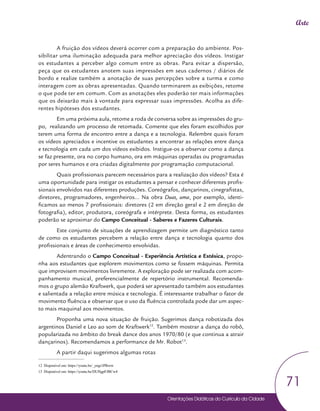 Orientações Didáticas do Currículo da Cidade
71
Arte
A fruição dos vídeos deverá ocorrer com a preparação do ambiente. Pos-
sibilitar uma iluminação adequada para melhor apreciação dos vídeos. Instigar
os estudantes a perceber algo comum entre as obras. Para evitar a dispersão,
peça que os estudantes anotem suas impressões em seus cadernos / diários de
bordo e realize também a anotação de suas percepções sobre a turma e como
interagem com as obras apresentadas. Quando terminarem as exibições, retome
o que pode ter em comum. Com as anotações eles poderão ter mais informações
que os deixarão mais à vontade para expressar suas impressões. Acolha as dife-
rentes hipóteses dos estudantes.
Em uma próxima aula, retome a roda de conversa sobre as impressões do gru-
po, realizando um processo de retomada. Comente que eles foram escolhidos por
terem uma forma de encontro entre a dança e a tecnologia. Relembre quais foram
os vídeos apreciados e incentive os estudantes a encontrar as relações entre dança
e tecnologia em cada um dos vídeos exibidos. Instigue-os a observar como a dança
se faz presente, ora no corpo humano, ora em máquinas operadas ou programadas
por seres humanos e ora criadas digitalmente por programação computacional.
Quais profissionais parecem necessários para a realização dos vídeos? Esta é
uma oportunidade para instigar os estudantes a pensar e conhecer diferentes profis-
sionais envolvidos nas diferentes produções. Coreógrafos, dançarinos, cinegrafistas,
diretores, programadores, engenheiros... Na obra Duas, uma, por exemplo, identi-
ficamos ao menos 7 profissionais: diretores (2 em direção geral e 2 em direção de
fotografia), editor, produtora, coreógrafa e intérprete. Desta forma, os estudantes
poderão se aproximar do Campo Conceitual - Saberes e Fazeres Culturais.
Este conjunto de situações de aprendizagem permite um diagnóstico tanto
de como os estudantes percebem a relação entre dança e tecnologia quanto dos
profissionais e áreas de conhecimento envolvidas.
Adentrando o Campo Conceitual - Experiência Artística e Estésica, propo-
nha aos estudantes que explorem movimentos como se fossem máquinas. Permita
que improvisem movimentos livremente. A exploração pode ser realizada com acom-
panhamento musical, preferencialmente de repertório instrumental. Recomenda-
mos o grupo alemão Kraftwerk, que poderá ser apresentado também aos estudantes
e salientada a relação entre música e tecnologia. É interessante trabalhar o fator de
movimento fluência e observar que o uso da fluência controlada pode dar um aspec-
to mais maquinal aos movimentos.
Proponha uma nova situação de fruição. Sugerimos dança robotizada dos
argentinos Daniel e Leo ao som de Kraftwerk12
. Também mostrar a dança do robô,
popularizada no âmbito do break dance dos anos 1970/80 (e que continua a atrair
dançarinos). Recomendamos a performance de Mr. Robot13
.
A partir daqui sugerimos algumas rotas
12 Disponível em: https://youtu.be/_yngr1PRrow
13 Disponível em: https://youtu.be/DUHgpFJBCw4
 