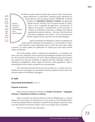 Orientações Didáticas do Currículo da Cidade
73
Arte
envolvam as ações corporais (pular, girar, esticar, rolar, entre outras),
gestos expressivos e movimentos cotidianos para improvisar em
dança dentro e fora do espaço escolar” (EF08A10), conforme
indicado em Experiência Artística e Estésica. As gravações
podem ocorrer, inclusive, fora do espaço escolar (é impor-
tante se ater a questões de segurança e autorização). O
registro do processo é fundamental. Como tema para a
criação da videodança indicamos o diálogo entre danças
populares de matrizes diversas – africanas, afro-brasileiras
e dos povos indígenas, entre outras – com movimentos que
tenham surgido durante este percurso de aprendizagem.
Após a finalização da videodança, realize uma premier que
pode envolver familiares dos estudantes e a comunidade. É impor-
tante identificar quais estudantes foram autores de quais obras. Após
a premier, os vídeos podem ser publicados na internet para que todos tenham
acesso à produção.
Ao fim do projeto, realize a avaliação da videodança e, na sequência, de
todo o percurso. Proponha uma situação de aprendizagem avaliativa aos estudan-
tes. Em seus diários de bordo (ou em outro meio de registro) peça para traçarem
um mapa de seu percurso utilizando os registros por eles realizados. Mostre os
referenciais cartográficos, desde mapas do tesouro a atlas geográficos. Após a
consolidação de seus mapas, proponha sua autoavaliação.
Um interessante fechamento do percurso poderia ser o contato com pro-
duções de arte e tecnologia em instituições culturais, proporcionando assim uma
nutrição estética em diferentes linguagens.
9º ANO
LINGUAGEM ENFATIZADA: MÚSICA
Proposta de percurso
Neste percurso propomos enfatizar os Campos Conceituais - Linguagens
Artísticas e Experiências artísticas e estésicas.
Após a iniciação nas vivências artísticas Ciclo de Alfabetização e a relação
dessas com outras áreas do conhecimento e com o meio no Ciclo Interdisciplinar,
o Ciclo Autoral possibilita ao estudante a experiência de apropriar, pertencer, estar
e ser não somente no contexto escolar, mas na sua relação com a sociedade.
Para o 9º ano temos duas descrições:
Verificar
técnica no
currículo
de Tecnologias
para
Aprendizagem
C
O
N
E
X
Õ
E
S
 