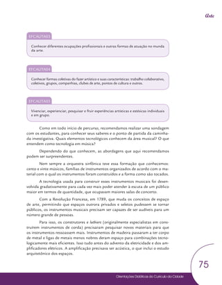 Orientações Didáticas do Currículo da Cidade
75
Arte
EFCAUTA03
Conhecer diferentes ocupações profissionais e outras formas de atuação no munda
da arte.
EFCAUTA04
Conhecer formas coletivas do fazer artístico e suas características: trabalho colaborativo,
coletivos, grupos, companhias, clubes de arte, pontos de cultura e outros.
EFCAUTA05
Vivenciar, experienciar, pesquisar e fruir experiências artísticas e estésicas individuais
e em grupo.
Como em todo início de percurso, recomendamos realizar uma sondagem
com os estudantes, para conhecer seus saberes e o ponto de partida da caminha-
da investigativa. Quais elementos tecnológicos conhecem da área musical? O que
entendem como tecnologia em música?
Dependendo do que conhecem, as abordagens que aqui recomendamos
podem ser surpreendentes.
Nem sempre a orquestra sinfônica teve essa formação que conhecemos:
cento e vinte músicos, famílias de instrumentos organizados de acordo com o ma-
terial com o qual os instrumentos foram construídos e a forma como são tocados.
A tecnologia usada para construir esses instrumentos musicais foi desen-
volvida gradativamente para cada vez mais poder atender à escuta de um público
maior em termos de quantidade, que ocupavam maiores salas de concerto.
Com a Revolução Francesa, em 1789, que muda os conceitos de espaço
de arte, permitindo que espaços outrora privados e seletos pudessem se tornar
públicos, os instrumentos musicais precisam ser capazes de ser audíveis para um
número grande de pessoas.
Para isso, os construtores e luthiers (originalmente especialistas em cons-
truírem instrumentos de corda) precisaram pesquisar novos materiais para que
os instrumentos ressoassem mais. Instrumentos de madeira passaram a ter corpo
de metal e ligas de metais menos nobres deram espaço para combinações tecno-
logicamente mais eficientes. Isso tudo antes do advento da eletricidade e dos am-
plificadores elétricos. A amplificação precisava ser acústica, o que inclui o estudo
arquitetônico dos espaços.
 