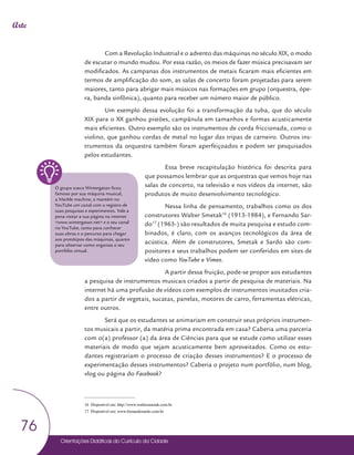 Orientações Didáticas do Currículo da Cidade
76
Arte
Com a Revolução Industrial e o advento das máquinas no século XIX, o modo
de escutar o mundo mudou. Por essa razão, os meios de fazer música precisavam ser
modificados. As campanas dos instrumentos de metais ficaram mais eficientes em
termos de amplificação do som, as salas de concerto foram projetadas para serem
maiores, tanto para abrigar mais músicos nas formações em grupo (orquestra, ópe-
ra, banda sinfônica), quanto para receber um número maior de público.
Um exemplo dessa evolução foi a transformação da tuba, que do século
XIX para o XX ganhou pistões, campânula em tamanhos e formas acusticamente
mais eficientes. Outro exemplo são os instrumentos de corda friccionada, como o
violino, que ganhou cordas de metal no lugar das tripas de carneiro. Outros ins-
trumentos da orquestra também foram aperfeiçoados e podem ser pesquisados
pelos estudantes.
Essa breve recapitulação histórica foi descrita para
que possamos lembrar que as orquestras que vemos hoje nas
salas de concerto, na televisão e nos vídeos da internet, são
produtos de muito desenvolvimento tecnológico.
Nessa linha de pensamento, trabalhos como os dos
construtores Walter Smetak16
(1913-1984), e Fernando Sar-
do17
(1963-) são resultados de muita pesquisa e estudo com-
binados, é claro, com os avanços tecnológicos da área de
acústica. Além de construtores, Smetak e Sardo são com-
positores e seus trabalhos podem ser conferidos em sites de
vídeo como YouTube e Vimeo.
A partir dessa fruição, pode-se propor aos estudantes
a pesquisa de instrumentos musicais criados a partir de pesquisa de materiais. Na
internet há uma profusão de vídeos com exemplos de instrumentos inusitados cria-
dos a partir de vegetais, sucatas, panelas, motores de carro, ferramentas elétricas,
entre outros.
Será que os estudantes se animariam em construir seus próprios instrumen-
tos musicais a partir, da matéria prima encontrada em casa? Caberia uma parceria
com o(a) professor (a) da área de Ciências para que se estude como utilizar esses
materiais de modo que sejam acusticamente bem aproveitados. Como os estu-
dantes registrariam o processo de criação desses instrumentos? E o processo de
experimentação desses instrumentos? Caberia o projeto num portfólio, num blog,
vlog ou página do Facebook?
16 Disponível em: http://www.waltersmetak.com.br
17 Disponível em: www.fernandosardo.com.br
O grupo sueco Wintergatan ficou
famoso por sua máquina musical,
a Marble machine, e mantém no
YouTube um canal com o registro de
suas pesquisas e experimentos. Vale a
pena visitar a sua página na internet
<www.wintergatan.net> e o seu canal
no YouTube, tanto para conhecer
suas obras e o percurso para chegar
aos protótipos das máquinas, quanto
para observar como organiza o seu
portfólio virtual.
 