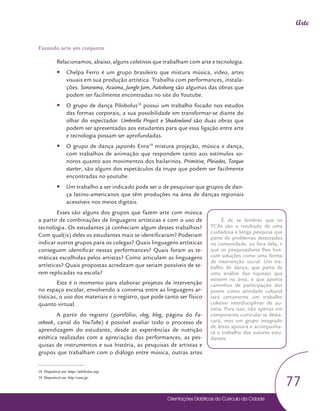 Orientações Didáticas do Currículo da Cidade
77
Arte
Fazendo arte em conjunto
Relacionamos, abaixo, alguns coletivos que trabalham com arte e tecnologia:
y
y Chelpa Ferro é um grupo brasileiro que mistura música, vídeo, artes
visuais em sua produção artística. Trabalha com performances, instala-
ções. Sonorama, Acusma, Jungle Jam, Autobang são algumas das obras que
podem ser facilmente encontradas no site do Youtube.
y
y O grupo de dança Pilobolus18
possui um trabalho focado nos estudos
das formas corporais, a sua possibilidade em transformar-se diante do
olhar do espectador. Umbrella Project e Shadowland são duas obras que
podem ser apresentadas aos estudantes para que essa ligação entre arte
e tecnologia possam ser aprofundadas.
y
y O grupo de dança japonês Enra19
mistura projeção, música e dança,
com trabalhos de animação que respondem tanto aos estímulos so-
noros quanto aos movimentos dos bailarinos. Primitive, Pleiades, Torque
starter, são alguns dos espetáculos da trupe que podem ser facilmente
encontradas no youtube.
y
y Um trabalho a ser indicado pode ser o de pesquisar que grupos de dan-
ça latino-americanos que têm produções na área de danças regionais
acessíveis nos meios digitais.
Esses são alguns dos grupos que fazem arte com música
a partir de combinações de linguagens artísticas e com o uso de
tecnologia. Os estudantes já conheciam algum desses trabalhos?
Com qual(is) deles os estudantes mais se identificaram? Poderiam
indicar outros grupos para os colegas? Quais linguagens artísticas
conseguem identificar nessas performances? Quais foram as te-
máticas escolhidas pelos artistas? Como articulam as linguagens
artísticas? Quais propostas acreditam que seriam possíveis de se-
rem replicadas na escola?
Este é o momento para elaborar projetos de intervenção
no espaço escolar, envolvendo a conversa entre as linguagens ar-
tísticas, o uso dos materiais e o registro, que pode tanto ser físico
quanto virtual.
A partir do registro (portfólio, vlog, blog, página do Fa-
cebook, canal do YouTube) é possível avaliar todo o processo de
aprendizagem do estudante, desde as experiências de nutrição
estética realizadas com a apreciação das performances, as pes-
quisas de instrumentos e sua história, as pesquisas de artistas e
grupos que trabalham com o diálogo entre música, outras artes
18 Disponível em: https://pilobolus.org/
19 Disponível em: http://enra.jp/
É de se lembrar que os
TCAs são o resultado de uma
cuidadosa e longa pesquisa que
parte de problemas detectados
na comunidade, ou fora dela, e
que os pesquisadores lhes bus-
cam soluções como uma forma
de intervenção social. Um tra-
balho de dança, que parta de
uma análise das riquezas que
existem na área, e que aponte
caminhos de participação dos
jovens como atividade cultural
será certamente um trabalho
coletivo interdisciplinar de au-
toria. Para isso, não apenas um
componente curricular se desta-
cará, mas um grupo integrado
de áreas apoiará e acompanha-
rá o trabalho dos autores estu-
dantes.
 