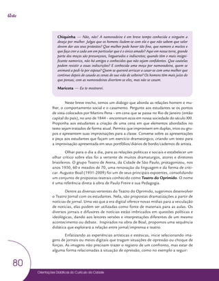 Orientações Didáticas do Currículo da Cidade
80
Arte
Chiquinha — Não, não! A namoradeira é em breve tempo conhecida e ninguém a
deseja por mulher. Julgas que os homens iludem-se com ela e que não sabem que valor
devem dar aos seus protestos? Que mulher pode haver tão fina, que namore a muitos e
que faça crer a cada um em particular que é o único amado? Aqui em nossa terra, grande
parte dos moços são presunçosos, linguarudos e indiscretos; quando têm o mais insigni-
ficante namorico, não há amigos e conhecidos que não sejam confidentes. Que cautelas
podem resistir a essas indiscrições? E conhecida uma moça por namoradeira, quem se
animará a pedi-la por esposa? Quem se quererá arriscar a casar-se com uma mulher que
continue depois de casada as cenas de sua vida de solteira? Os homens têm mais juízo do
que pensas; com as namoradeiras divertem-se eles, mas não se casam.
Maricota — Eu te mostrarei.
Neste breve trecho, temos um diálogo que aborda as relações homem e mu-
lher, o comportamento social e o casamento. Pergunte aos estudantes se os pontos
de vista colocados por Martins Pena – em cena que se passa no Rio de Janeiro (então
capital do país), no ano de 1844 – encontram ecos em nossa sociedade do século XXI.
Proponha aos estudantes a criação de uma cena em que elementos abordados no
texto sejam tratados de forma atual. Permita que improvisem em duplas, trios ou gru-
pos e apresentem suas improvisações para a classe. Converse sobre as apresentações
e peça aos estudantes que façam um exercício dramatúrgico, criando um texto para
a improvisação apresentada em seus portfólios/diários de bordo/cadernos de artista.
Olhar para o dia a dia, para as relações políticas e sociais e estabelecer um
olhar crítico sobre elas foi a vertente de muitos dramaturgos, atores e diretores
brasileiros. O grupo Teatro de Arena, da Cidade de São Paulo, protagonizou, nos
anos 1950, 60 e meados de 70, uma renovação da linguagem e da forma de criti-
car. Augusto Boal (1931-2009) foi um de seus principais expoentes, consolidando
um conjunto de propostas teatrais conhecido como Teatro do Oprimido. O nome
é uma referência direta à obra de Paulo Freire e sua Pedagogia.
Dentre as diversas vertentes do Teatro do Oprimido, sugerimos desenvolver
o Teatro Jornal com os estudantes. Nela, são propostas dramatizações a partir de
notícias de jornal. Uma vez que a era digital oferece novas mídias para a veiculação
de notícias, elas podem ser utilizadas como fonte de materiais para as aulas. Os
diversos jornais e difusores de notícias estão imbricados em questões políticas e
ideológicas, dando aos leitores versões e interpretações diferentes de um mesmo
acontecimento ou debate. Inspirados na obra de Boal, propomos uma sequência
didática que explorará a relação entre jornal/imprensa e teatro.
Enfatizando as experiências artísticas e estésicas, inicie selecionando ima-
gens de jornais ou meios digitais que tragam situações de opressão ou choque de
forças. As imagens não precisam trazer o registro de um confronto, mas estar de
alguma forma relacionadas à situação de opressão, como no exemplo a seguir:
 