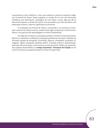 Orientações Didáticas do Currículo da Cidade
83
Arte
característicos como referência, como usar adereços e pinturas corporais indíge-
nas no Festival de Teatro. Nossa sugestão é a criação de um rito, com elementos
simbólicos que demarquem a passagem de uma etapa a outra, algo que dê ao
Festival não apenas o caráter de mostra, mas que poderá, por meio da estesia e da
elaboração artística, imprimir significado ao momento.
A ritualização do Festival de Teatro, conectando-o às imemoriais marca-
ções culturais do tempo humano, poderá trazer algo inesquecível à vida dos estu-
dantes e seu percurso de aprendizagem no ensino fundamental.
Ao organizar o Festival, os estudantes podem se dividir em diversas funções.
Retome ou apresente as diferentes ocupações profissionais de teatro. Poderão ser
formadas equipes de cenografia, iluminação, figurino, sonoplastia, produção, di-
vulgação. Alguns estudantes poderão preferir a direção teatral à representação,
participar das encenações como músicos ao invés de atores. Podem ser apresenta-
dos esquetes desenvolvidos no Campo Conceitual - Processos de Criação ou em
outros momentos da experimentação do Teatro do Oprimido.
 