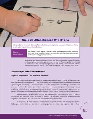 Orientações Didáticas do Currículo da Cidade
85
Arte
Ciclo de Alfabetização 2º e 3º ano
Ênfase no Campo Conceitual - Saberes e Fazeres Culturais, com relações nas Linguagens Artísticas, no Proces-
so de Criação, Experiências Artísticas e Estésicas.
Saberes e
fazeres culturais
(EFCALFA04) Expandir relações e propiciar o contato artístico e estésico consigo, com o outro,
com o meio, com as produções artísticas e com o patrimônio cultural, ampliando saberes em arte
e cultura pela investigação crítica e curiosa.
Na área de Arte, os Campos Conceituais não são formados por rígidas fronteiras.
Sendo complementares, interpenetram um ao outro. O campo global (área) se dá
na inter-relação dos locais (linguagens) que, sem perder a conexão com o todo,
acabam por constituir glocais e não espaços isolados. (SÃO PAULO, 2017, p.70).
Apresentação e reflexão do trabalho
Sugestão do professor Leno Ricardo V. de Freitas
Este percurso de propostas didáticas para aulas inspiradoras no Ciclo de Alfabetização po-
dem ser desenvolvidas a partir do 1° ano, conforme o processo de apropriação através dos níveis de
aprendizagem das crianças e observadas pelo educador. É importante ressaltar que trabalhar com
arte não é um livro de receitas que limitam os percursos e provocam engessamentos nos processos
criadores, principalmente através das relações sensoriais corporais e de tempo/espaços, mas ga-
rantem diferentes caminhos e possibilidades diversas, com o corpo, o meio e o próprio ser criador.
Muitas relações e referências podem ser apresentadas e trabalhadas pelo(a) profes-
sor(a) que, no trabalho “com” as crianças, precisa ter um olhar atento ao desenvolvimento
cognitivo, ao universo das curiosidades, promover e instigar reflexões...
As propostas de percursos aqui apresentadas sugerem infinitas relações a partir de me-
todologias horizontais que permitem o diálogo para a promoção da expansão do conheci-
Foto:
Jovino
Soares
-
Núcleo
de
Foto
e
Vídeo
Educação
/
CM
/
COPED
/
SME
 