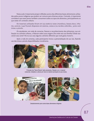 Orientações Didáticas do Currículo da Cidade
87
Arte
Nesta aula é importante propor reflexões acerca das diferentes bases alimentares utiliza-
das pelos povos indígenas que podem ser comuns para diversas etnias. Contudo, é importante
considerar que esses povos também consomem todos os tipos de alimentos, principalmente os
que estão em contexto urbano.
Os materiais utilizados foram em sua essência raízes (mandioca, batata doce, inha-
me, cará etc.) que ficaram dispostos em esteiras, cestas e/ou tecidos coloridos, junto com
tintas e pincéis.
Os estudantes, em roda de conversa, fizeram o reconhecimento dos alimentos, sua uti-
lização na culinária urbana, e falaram sobre suas origens (De onde veio sua família? Onde nas-
ceram seus avós? Há na sua casa alguma culinária diferente que você gosta muito?).
Após a roda de conversa, cada participante iniciou a personalização de sua raiz, fazendo
uso das tintas e pincéis disponibilizados inicialmente.
Produção dos "Seres Raízes" pelos estudantes. Relação com o imaterial
(costumes, tradições e cultura) por meio do material (produção de suas raízes).
Desdobramentos para outras bases alimentares indígenas
Fotos:
Leno
Ricardo
V.
de
Freitas
 