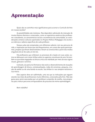 Orientações Didáticas do Currículo da Cidade
7
Arte
Apresentação
Quais são os caminhos mais significativos para acionar o Currículo de Arte
em nossas escolas?
As possibilidades são inúmeras. Elas dependem sobretudo da interação de
muitos fatores distintos e conectados, como os repertórios estéticos dos professo-
res e estudantes, as características sociais e econômicas da comunidade, as consi-
derações artístico-culturais apontadas no Projeto Político-Pedagógico da escola e
as vivências e saberes específicos de cada professor.
Nossas aulas são temperadas com diferentes sabores: tem seu percurso de
vida, a inspiração nos locais que nós frequentamos, em cursos dos quais participa-
mos, projetos que foram desenvolvidos e foram se constituindo a partir dos modos
singulares de ser de cada um de nós.
Há professores que enfatizam os processos de criação em suas aulas; ou-
tros se debruçam com maior ênfase sobre os aspectos conceituais da arte; há tam-
bém os que estão engajados na leitura crítica da realidade por meio de seus signos
visuais, gestuais e sonoros.
Contudo, seu percurso formativo não exclui o desenvolvimento de situações
de aprendizagem de leitura, contextualização, rodas de conversas, pesquisa, cria-
ção de ateliês ou de uma banda na escola. Sua ênfase é o seu tempero exclusivo e
sua marca.
Este aspecto deve ser sublinhado, uma vez que as indicações que seguem
estarão nas mãos de profissionais muito diferentes, conectados pela Arte. Não são
guias para serem executadas por um professor cumpridor de tarefas, mas propos-
tas para indicar percursos enriquecedores do processo de ensino-aprendizagem.
Bom trabalho!
 