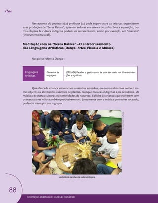 Orientações Didáticas do Currículo da Cidade
88
Arte
Neste ponto do projeto o(a) professor (a) pode sugerir para as crianças organizarem
suas produções de “Seres Raízes”, apresentando-as em esteira de palha. Nesta exposição, ou-
tros objetos da cultura indígena podem ser acrescentados, como por exemplo, um “maracá”
(instrumento musical).
Meditação com os “Seres Raízes” – O entrecruzamento
das Linguagens Artísticas (Dança, Artes Visuais e Música)
No que se refere à Dança :
Linguagens
Artísticas
Elementos de
linguagem
(EF02A24) Perceber o gesto e como de pode ser usado com difrentes inter-
ções e significado.
Quando cada criança estiver com suas raízes em mãos, ou outros alimentos como o mi-
lho, objetos ou até mesmo vasinhos de plantas, coloque músicas indígenas e, na sequência, de
músicas de outras culturas ou sonoridades da natureza. Solicite às crianças que estiverem com
os maracás nas mãos também produzirem sons, juntamente com a música que estiver tocando,
podendo interagir com o grupo.
Audição de canções da cultura indígena
Foto:
Leno
Ricardo
V.
de
Freitas
 