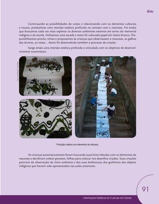 Orientações Didáticas do Currículo da Cidade
91
Arte
Produção coletiva com elementos da natureza.
Continuando as possibilidades do corpo e relacionando com os elementos culturais
e visuais, produzimos uma imersão estética profunda no contato com a natureza. Foi então
que buscamos cada vez mais explorar os diversos ambientes externos em torno do memorial
indígena e da escola. Utilizamos uma escada e nesta foi colocado papel em metro branco. Dis-
ponibilizamos pincéis, tintas e propusemos às crianças que observassem a natureza, os galhos
das árvores, as raízes... Assim foi desenvolvido também o processo de criação.
Surge então uma imersão estética profunda e articulada com os objetivos de desenvol-
vimentos sustentáveis.
As crianças automaticamente foram buscando suas livres relações com os elementos da
natureza e decidiram coletar gravetos, folhas para colocar nos desenhos criados. Suas criações
partiram da observação do meio ambiente e das suas lembranças dos grafismos dos objetos
indígenas que haviam sido apresentados nas aulas anteriores.
Fotos:
Leno
Ricardo
V.
de
Freitas
 