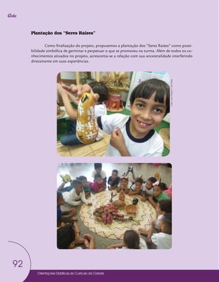 Orientações Didáticas do Currículo da Cidade
92
Arte
Plantação dos “Seres Raízes”
Como finalização do projeto, propusemos a plantação dos “Seres Raízes” como possi-
bilidade simbólica de germinar e perpetuar o que se promoveu na turma. Além de todos os co-
nhecimentos ativados no projeto, acrescenta-se a relação com sua ancestralidade interferindo
diretamente em suas experiências.
Fotos:
Leno
Ricardo
V.
de
Freitas
 