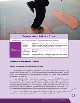 Orientações Didáticas do Currículo da Cidade
93
Arte
Ciclo Interdisciplinar - 6º ano
A sequência didática utilizará os seguintes Campos Conceituais como norteadores da proposta:
Saberes e
fazeres culturais
Artes visuais
em relação:
arte hibrida
(EF06A05) Experimentar possibilidades dos diversos materiais/recursos/lin-
guagens na produção, relacionando diferentes contextualizações (históricas,
artísticas, de criação, de produção, procedimentais, sociais etc).
Produções
artísticas plurais
(gênero, raça e
nacionalidade)
(EF06A06) Conhecer a formação do povo brasileiro e sua brasilidade cultural
e artística.
(EF06A07) Refletir sobre a diversidade racial e de gênero a partir de artistas
afro-brasileiro, povos indígenas e produções femininas.
Apresentação e reflexão do trabalho
Sugestão do professor Ariclaudio Francisco da Silva
Essa proposta tem por objetivo apresentar aos estudantes parte da trajetória artística, do
processo de criação e da poética da artista contemporânea brasileira e afrodescendente, Rosana
Paulino, especialmente sobre os trabalhos da série Bastidores, que fizeram parte da exposição
Panorama 97, no MAM-SP.
Na série Bastidores (Disponível em http://rosanapaulino.blogspot.com.br/2009/07/), a artista
busca questionar e refletir sobre as suas origens e a sua condição de mulher negra no mundo atual.
Para tanto, utiliza materiais artísticos não convencionais carregados de significado. Imagens de rostos
de mulheres negras transferidos para bastidores (objeto antigo utilizado para bordar) e com bocas/
olhos costurados/bordados. Denúncia? Registros de situações preconceituosas? Desigualdade? Quan-
tas questões poderão ser apresentadas e quantas reflexões poderão ser possibilitadas aos estudantes!
Haverá uma relação das imagens dos bastidores da Rosana Paulino com a imagem da escrava
Anastácia com a sua boca amordaçada? Valerá a pena pesquisar também sobre ela?
Foto:
Daniel
Cunha
-
Núcleo
de
Foto
e
Vídeo
Educação
/
CM
/
COPED
/
SME
 