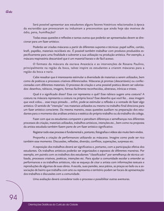 Orientações Didáticas do Currículo da Cidade
94
Arte
Será possível apresentar aos estudantes alguns fatores históricos relacionados à época
da escravidão que provocaram ou induziram a preconceitos que ainda hoje são motivos de
ódio, pena, humilhação?
Todas essas questões e reflexões e tantas outras que poderão ser apresentadas devem se dire-
cionar para um fazer artístico.
Poderão ser criadas máscaras a partir de diferentes suportes e técnicas: papel sulfite, cartão,
kraft, papelão, materiais recicláveis etc. É possível também trabalhar com produtos produzidos es-
pecificamente para uma finalidade e subverter a sua utilização na produção artística. Por exemplo, a
máscara respiratória descartável que é um material barato e de fácil acesso.
O formato da máscara da escrava Anastácia e as intervenções de Rosana Paulino,
principalmente na região da boca, talvez inspire os estudantes a criarem máscaras para a
região da boca e nariz.
Cabe ressaltar que é interessante estimular a diversidade de materiais a serem utilizados, bem
como de poéticas e processos criativos diferenciados. Máscaras já prontas (descartáveis) ou confec-
cionadas com diferentes materiais. O processo de criação e uma possível poética devem ser valoriza-
dos: desenhos, rabiscos, imagens, formas facilmente reconhecidas, abstratas, irônicas e tristes.
Qual é o significado disso? Essa cor representa o quê? Esse rabisco sugere uma costura? A
costura na máscara representa a costura na própria boca? Esse desenho que você fez… essa imagem
que você colou… esse traço pintado… enfim, pode-se estimular a reflexão e a vontade de fazer algo
artístico. O sentido de “intenção” nos materiais utilizados ou mesmo no trabalho final direciona para
um fazer artístico consciente. Da mesma maneira, essas questões auxiliam na preparação dos estu-
dantes para o momento das análises artística e estética do próprio trabalho ou do trabalho do colega.
Fazer com que os estudantes comparem e percebam diferenças e semelhanças nos diferentes
processos de criação, materiais utilizados, trabalhos artísticos, intenções etc., bem como na proposta
da artista estudada também fazem parte de um fazer artístico significativo.
Registrartodoesseprocessoéfundamentale,portanto,fotografiasevídeossãomuitobem-vindos.
Proponha a criação de performances utilizando as máscaras. Imagine como pode ser rico
também esse momento. Discussões, reflexões, diversão, conflitos, superações, surpresas etc.
A exposição dos trabalhos deverá ser significativa e, portanto, com a participação efetiva dos
estudantes. Os trabalhos artísticos poderão ser organizados e expostos de diferentes maneiras. Por
exemplo, em painéis com os trabalhos dos estudantes “classificados” por semelhança de técnica uti-
lizada, processos criativos, poéticas, intenções etc. Para ajudar a comunidade escolar a entender as
performances e os trabalhos artísticos, não se esqueça de citar a artista com informações textuais e
reproduções de algumas de suas obras. A escola, suas paredes, seus pátios, as praças ao lado ou a as-
sociação de bairro que trabalha com arte ou representa o território podem ser locais de apresentação
dos trabalhos e discussões com a comunidade.
Uma avaliação deverá considerar todo o processo e possibilitar outras aventuras.
 