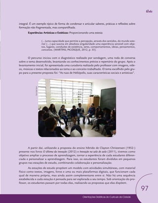 Orientações Didáticas do Currículo da Cidade
97
Arte
integral. É um exemplo típico de forma de condensar e articular saberes, práticas e reflexões sobre
formação não fragmentada, mas compartilhada.
Experiências Artísticas e Estéticas: Proporcionando uma estesia
(...)uma capacidade que permite a percepção, através dos sentidos, do mundo exte-
rior (...) que suscita em absoluta singularidade uma experiência sensível com obje-
tos, lugares, condições de existência, seres, comportamentos, ideias, pensamentos,
conceitos. (MARTINS; PICOSQUE, 2012, p. 35).
O percurso iniciou com o diagnóstico realizado por sondagem, uma roda de conversa
sobre o tema desenvolvido, levantando os conhecimentos prévios e repertório do grupo. Após o
levantamento inicial, foi apresentada uma curadoria realizada pelo professor com imagens, víde-
os, músicas e textos relacionados ao tema e ao conceito trabalhado. O tema escolhido pelo gru-
po para a presente proposta foi: “As ruas de Heliópolis, suas características sociais e artísticas”.
A partir daí, utilizando a proposta do ensino híbrido de Clayton Christensen (1952-)
presente nos livros O dilema da inovação (2012) e Inovação na sala de aula (2011), tivemos como
objetivo ampliar o processo de aprendizagem, tornar a experiência de cada estudante diferen-
ciada e personalizar a aprendizagem. Para isso, os estudantes foram divididos em pequenos
grupos nas estações de estudo, combinando colaboração e personalização.
As estações de estudo propõem um modelo com atividades simultâneas, com material
físico como textos, imagens, livros e uma ou mais plataformas digitais, que funcionam cada
qual de maneira própria, mas ainda assim complementares entre si. Não há uma sequência
estabelecida e cada estação é pensada para ser explorada a seu tempo. Sob orientação do pro-
fessor, os estudantes passam por todas elas, realizando as propostas que elas dispõem.
Foto:
Edel
Vecci
 