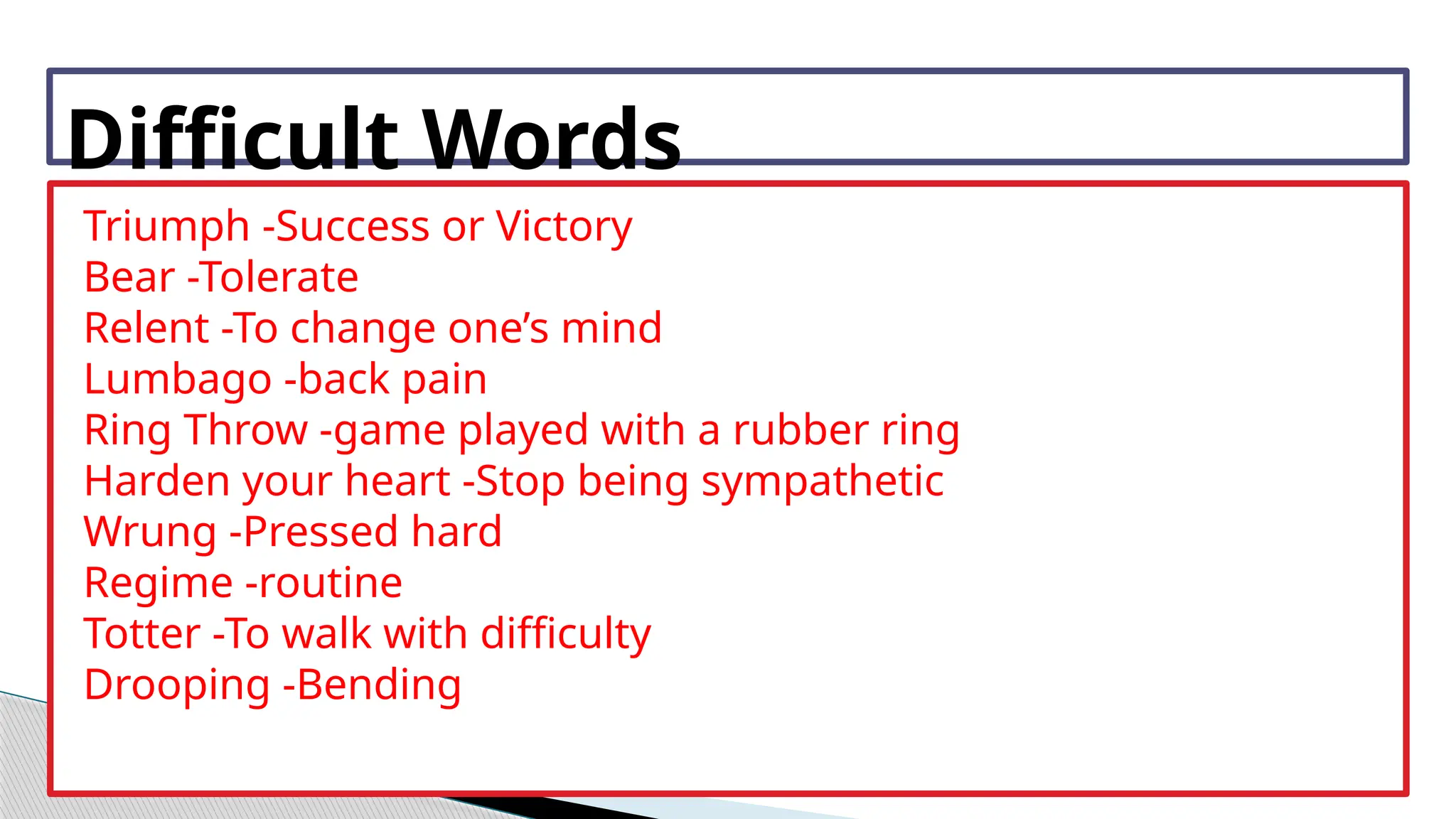 Difficult Words
Triumph -Success or Victory
Bear -Tolerate
Relent -To change one’s mind
Lumbago -back pain
Ring Throw -game played with a rubber ring
Harden your heart -Stop being sympathetic
Wrung -Pressed hard
Regime -routine
Totter -To walk with difficulty
Drooping -Bending
 