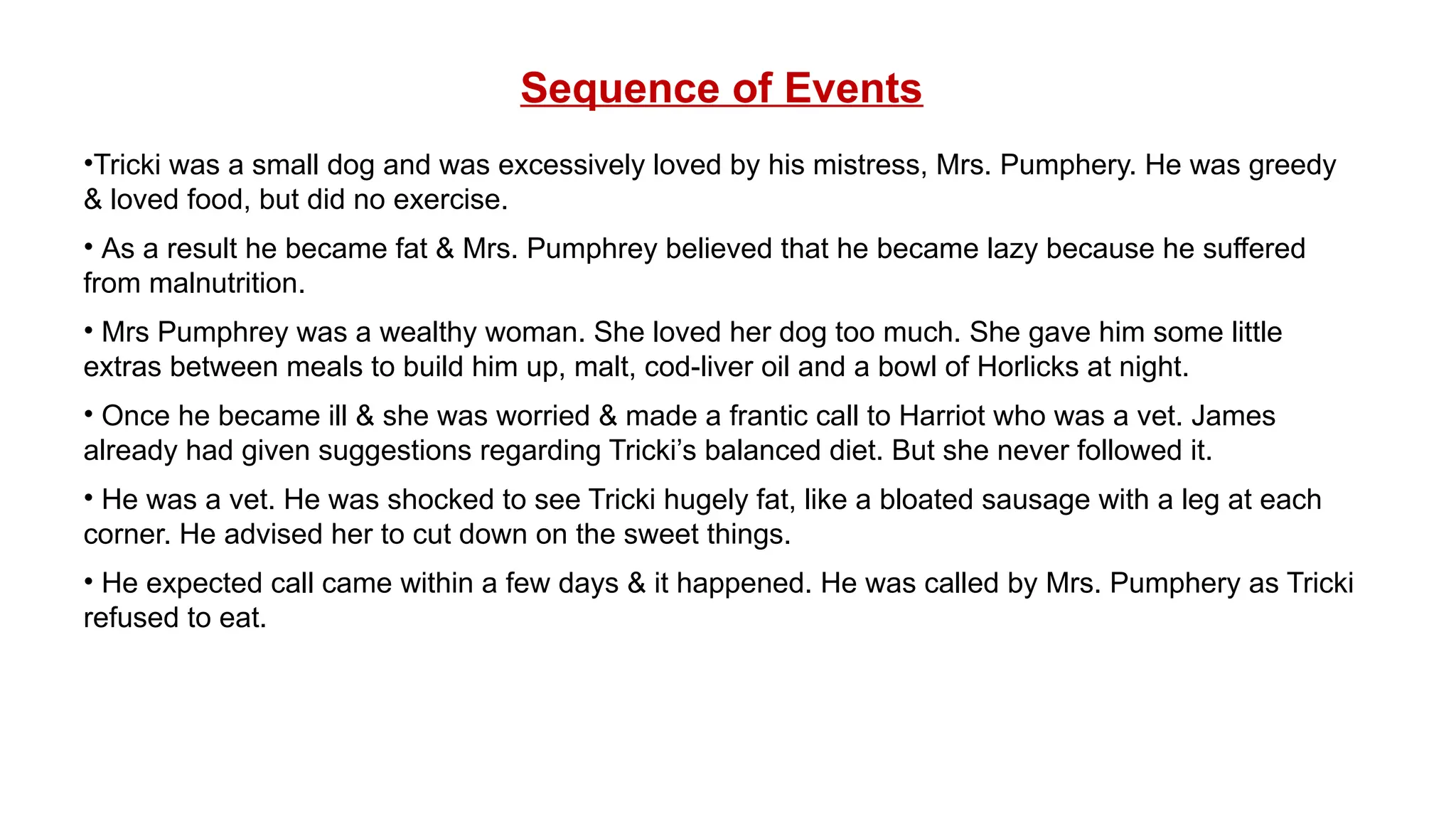 Sequence of Events
•Tricki was a small dog and was excessively loved by his mistress, Mrs. Pumphery. He was greedy
& loved food, but did no exercise.
• As a result he became fat & Mrs. Pumphrey believed that he became lazy because he suffered
from malnutrition.
• Mrs Pumphrey was a wealthy woman. She loved her dog too much. She gave him some little
extras between meals to build him up, malt, cod-liver oil and a bowl of Horlicks at night.
• Once he became ill & she was worried & made a frantic call to Harriot who was a vet. James
already had given suggestions regarding Tricki’s balanced diet. But she never followed it.
• He was a vet. He was shocked to see Tricki hugely fat, like a bloated sausage with a leg at each
corner. He advised her to cut down on the sweet things.
• He expected call came within a few days & it happened. He was called by Mrs. Pumphery as Tricki
refused to eat.
 