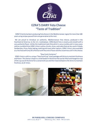 EZRA’S DAIRY Feta Cheese
“Taste of Tradition”
EZRA’SFamilyhasbeenproducingFetacheese inthe Mediterranean regionformore than100
yearsusingrecipes passedfromone generationtothe next.
We are proud to introduce an authentic, Mediterranean Feta cheese, produced in the
heartland of America, to the U.S. marketplace. EZRA Brand Feta is creamy and smooth with a
veryauthenticflavor. Unlike the traditional style feta which is very crumbly and in many cases
soldas crumbled Feta,EZRA’sFetaissoldas chunks,slices,andcubesthatcan be usedinSalads,
Sandwiches,Pizza,Pasta,baking,cookingand many other options. EZRA’s Feta is also available
as a lite Fetawithonly5% of fat but with the entire flavorandthe creaminessstill inthe cheese.
“Stay Fresh Container”
EZRA’sFetais soldina unique “StayFreshCup”retail package withbrine tomaintainfreshness
and flavor.The cheese iskeptina small basketinthe brine thatcan be lifted and hanged on top
of the cup out of the brine fora convenientuse andthenlowered back to the brine to maintain
freshness at all-times.
BUNKER HILL CHEESE COMPANY
6005 County Road 77 Millersburg, Ohio 44654 800-253-6636
 