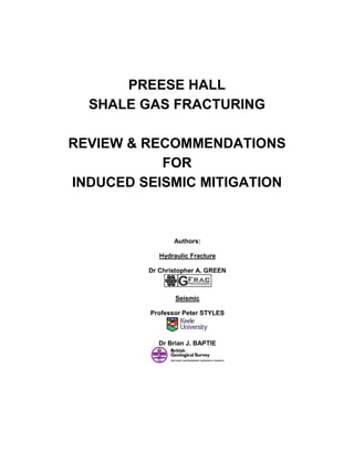 PREESE HALL
  SHALE GAS FRACTURING

REVIEW & RECOMMENDATIONS
           FOR
INDUCED SEISMIC MITIGATION



                Authors:

            Hydraulic Fracture

         Dr Christopher A. GREEN



                 Seismic

         Professor Peter STYLES



           Dr Brian J. BAPTIE
 