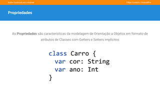Kotlin Essencial para Android Fillipe Cordeiro l AndroidPro
Propriedades
As Propriedades são características da modelagem de Orientação a Objetos em formato de
atributos de Classes com Getters e Setters implícitos
class Carro {
var cor: String
var ano: Int
}
 