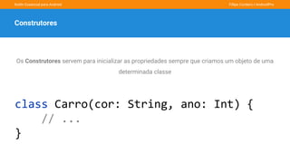 Kotlin Essencial para Android Fillipe Cordeiro l AndroidPro
Construtores
Os Construtores servem para inicializar as propriedades sempre que criamos um objeto de uma
determinada classe
class Carro(cor: String, ano: Int) {
// ...
}
 