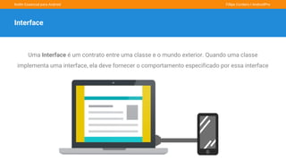 Kotlin Essencial para Android Fillipe Cordeiro l AndroidPro
Interface
Uma Interface é um contrato entre uma classe e o mundo exterior. Quando uma classe
implementa uma interface, ela deve fornecer o comportamento especificado por essa interface
 