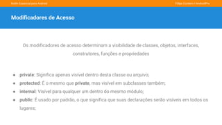 Kotlin Essencial para Android Fillipe Cordeiro l AndroidPro
Modificadores de Acesso
Os modificadores de acesso determinam a visibilidade de classes, objetos, interfaces,
construtores, funções e propriedades
● private: Significa apenas visível dentro desta classe ou arquivo;
● protected: É o mesmo que private, mas visível em subclasses também;
● internal: Visível para qualquer um dentro do mesmo módulo;
● public: É usado por padrão, o que significa que suas declarações serão visíveis em todos os
lugares;
 