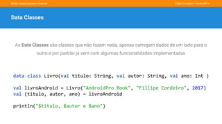 Kotlin Essencial para Android Fillipe Cordeiro l AndroidPro
Data Classes
As Data Classes são classes que não fazem nada, apenas carregam dados de um lado para o
outro e por padrão já vem com algumas funcionalidades implementadas
data class Livro(val titulo: String, val autor: String, val ano: Int )
val livroAndroid = Livro("AndroidPro Book", "Fillipe Cordeiro", 2017)
val (titulo, autor, ano) = livroAndroid
println("$titulo, $autor e $ano")
 