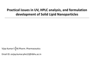 Practical issues in UV, HPLC analysis, and formulation
development of Solid Lipid Nanoparticles
Vijay Kumar E M.Pharm. Pharmaceutics
Email ID: evijay.kumar.phe12@itbhu.ac.in
 