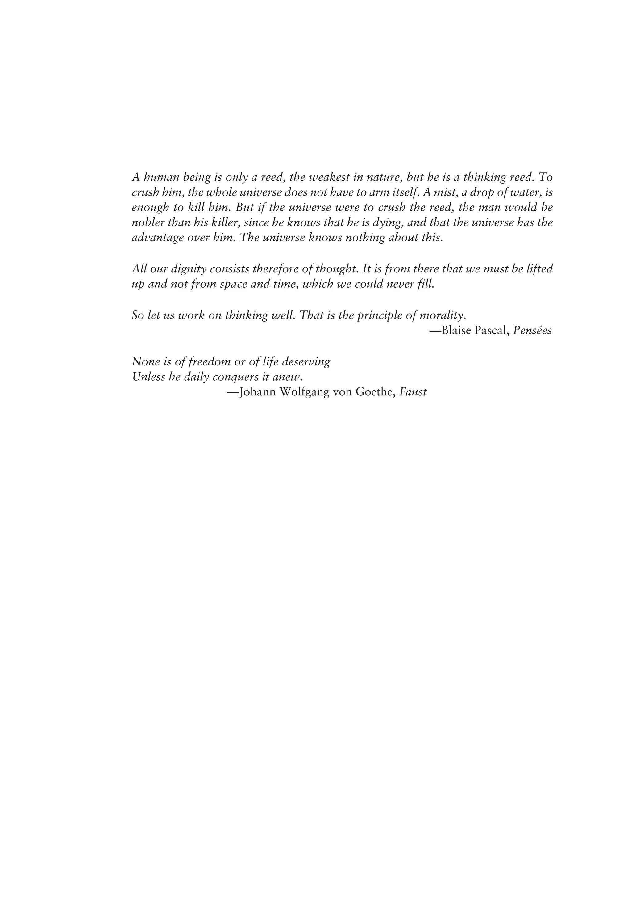 A human being is only a reed, the weakest in nature, but he is a thinking reed. To
crush him, the whole universe does not have to arm itself. A mist, a drop of water, is
enough to kill him. But if the universe were to crush the reed, the man would be
nobler than his killer, since he knows that he is dying, and that the universe has the
advantage over him. The universe knows nothing about this.
All our dignity consists therefore of thought. It is from there that we must be lifted
up and not from space and time, which we could never fill.
So let us work on thinking well. That is the principle of morality.
—Blaise Pascal, Pensées
None is of freedom or of life deserving
Unless he daily conquers it anew.
—Johann Wolfgang von Goethe, Faust
 