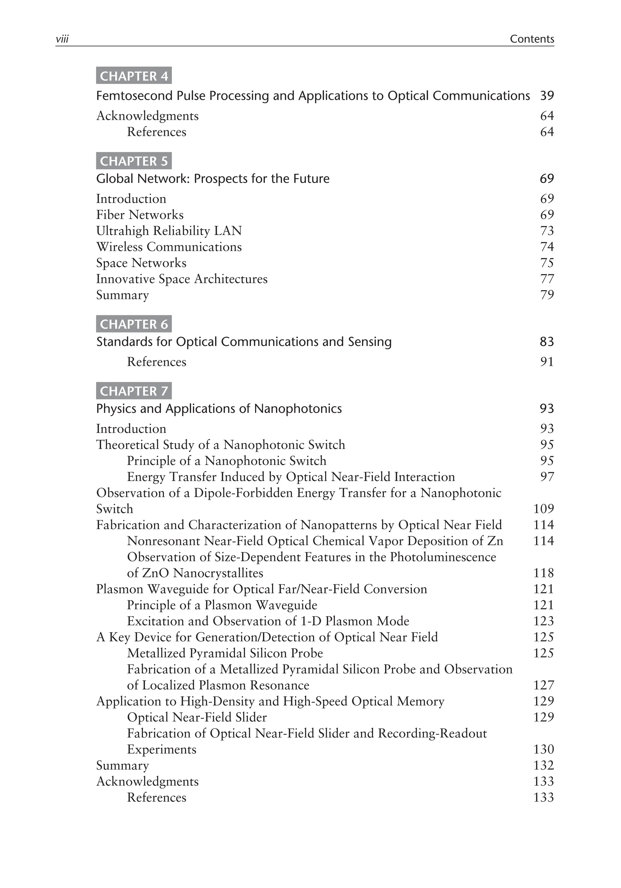 CHAPTER 4
Femtosecond Pulse Processing and Applications to Optical Communications 39
Acknowledgments 64
References 64
CHAPTER 5
Global Network: Prospects for the Future 69
Introduction 69
Fiber Networks 69
Ultrahigh Reliability LAN 73
Wireless Communications 74
Space Networks 75
Innovative Space Architectures 77
Summary 79
CHAPTER 6
Standards for Optical Communications and Sensing 83
References 91
CHAPTER 7
Physics and Applications of Nanophotonics 93
Introduction 93
Theoretical Study of a Nanophotonic Switch 95
Principle of a Nanophotonic Switch 95
Energy Transfer Induced by Optical Near-Field Interaction 97
Observation of a Dipole-Forbidden Energy Transfer for a Nanophotonic
Switch 109
Fabrication and Characterization of Nanopatterns by Optical Near Field 114
Nonresonant Near-Field Optical Chemical Vapor Deposition of Zn 114
Observation of Size-Dependent Features in the Photoluminescence
of ZnO Nanocrystallites 118
Plasmon Waveguide for Optical Far/Near-Field Conversion 121
Principle of a Plasmon Waveguide 121
Excitation and Observation of 1-D Plasmon Mode 123
A Key Device for Generation/Detection of Optical Near Field 125
Metallized Pyramidal Silicon Probe 125
Fabrication of a Metallized Pyramidal Silicon Probe and Observation
of Localized Plasmon Resonance 127
Application to High-Density and High-Speed Optical Memory 129
Optical Near-Field Slider 129
Fabrication of Optical Near-Field Slider and Recording-Readout
Experiments 130
Summary 132
Acknowledgments 133
References 133
viii Contents
 
