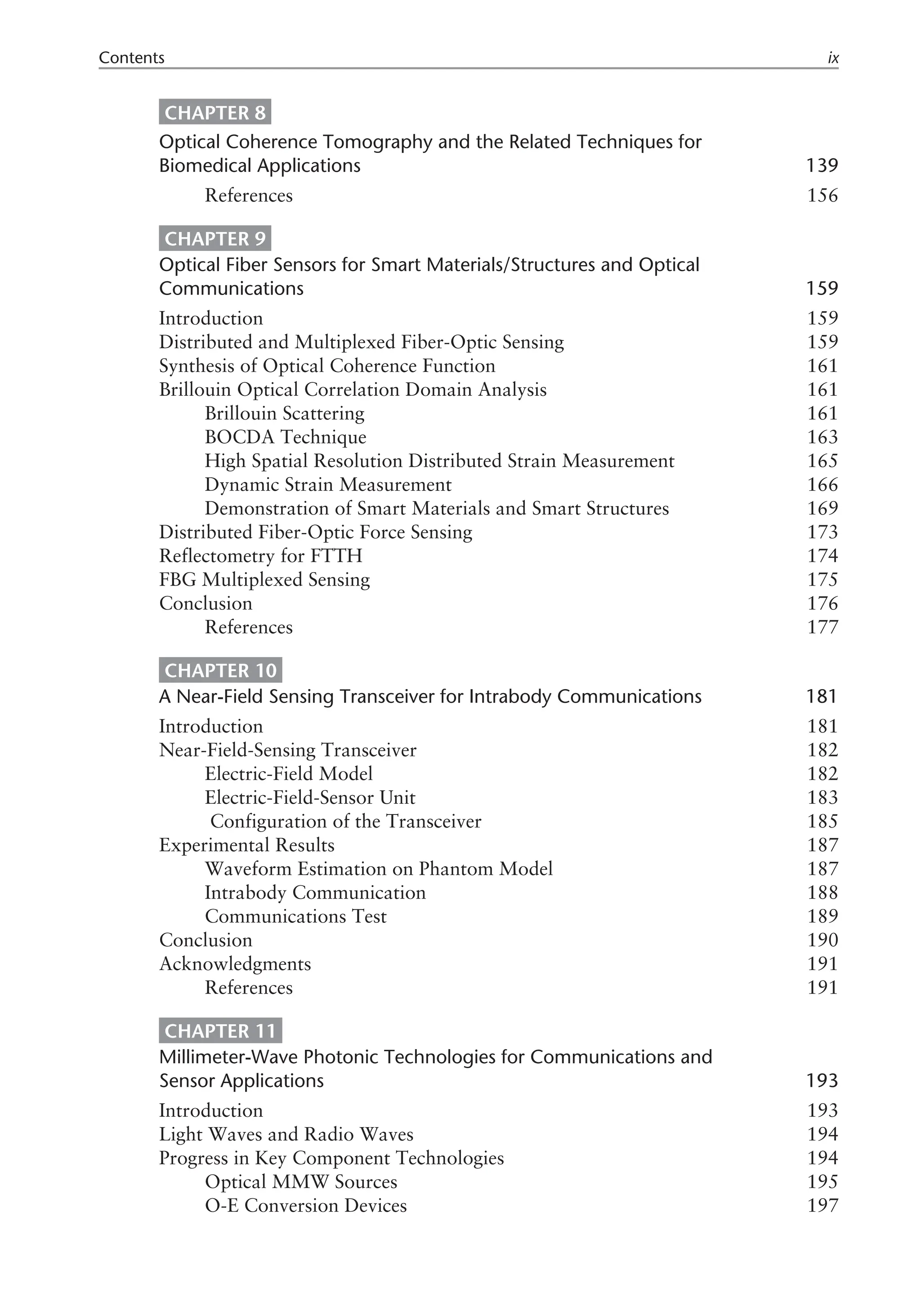 CHAPTER 8
Optical Coherence Tomography and the Related Techniques for
Biomedical Applications 139
References 156
CHAPTER 9
Optical Fiber Sensors for Smart Materials/Structures and Optical
Communications 159
Introduction 159
Distributed and Multiplexed Fiber-Optic Sensing 159
Synthesis of Optical Coherence Function 161
Brillouin Optical Correlation Domain Analysis 161
Brillouin Scattering 161
BOCDA Technique 163
High Spatial Resolution Distributed Strain Measurement 165
Dynamic Strain Measurement 166
Demonstration of Smart Materials and Smart Structures 169
Distributed Fiber-Optic Force Sensing 173
Reflectometry for FTTH 174
FBG Multiplexed Sensing 175
Conclusion 176
References 177
CHAPTER 10
A Near-Field Sensing Transceiver for Intrabody Communications 181
Introduction 181
Near-Field-Sensing Transceiver 182
Electric-Field Model 182
Electric-Field-Sensor Unit 183
Configuration of the Transceiver 185
Experimental Results 187
Waveform Estimation on Phantom Model 187
Intrabody Communication 188
Communications Test 189
Conclusion 190
Acknowledgments 191
References 191
CHAPTER 11
Millimeter-Wave Photonic Technologies for Communications and
Sensor Applications 193
Introduction 193
Light Waves and Radio Waves 194
Progress in Key Component Technologies 194
Optical MMW Sources 195
O-E Conversion Devices 197
Contents ix
 