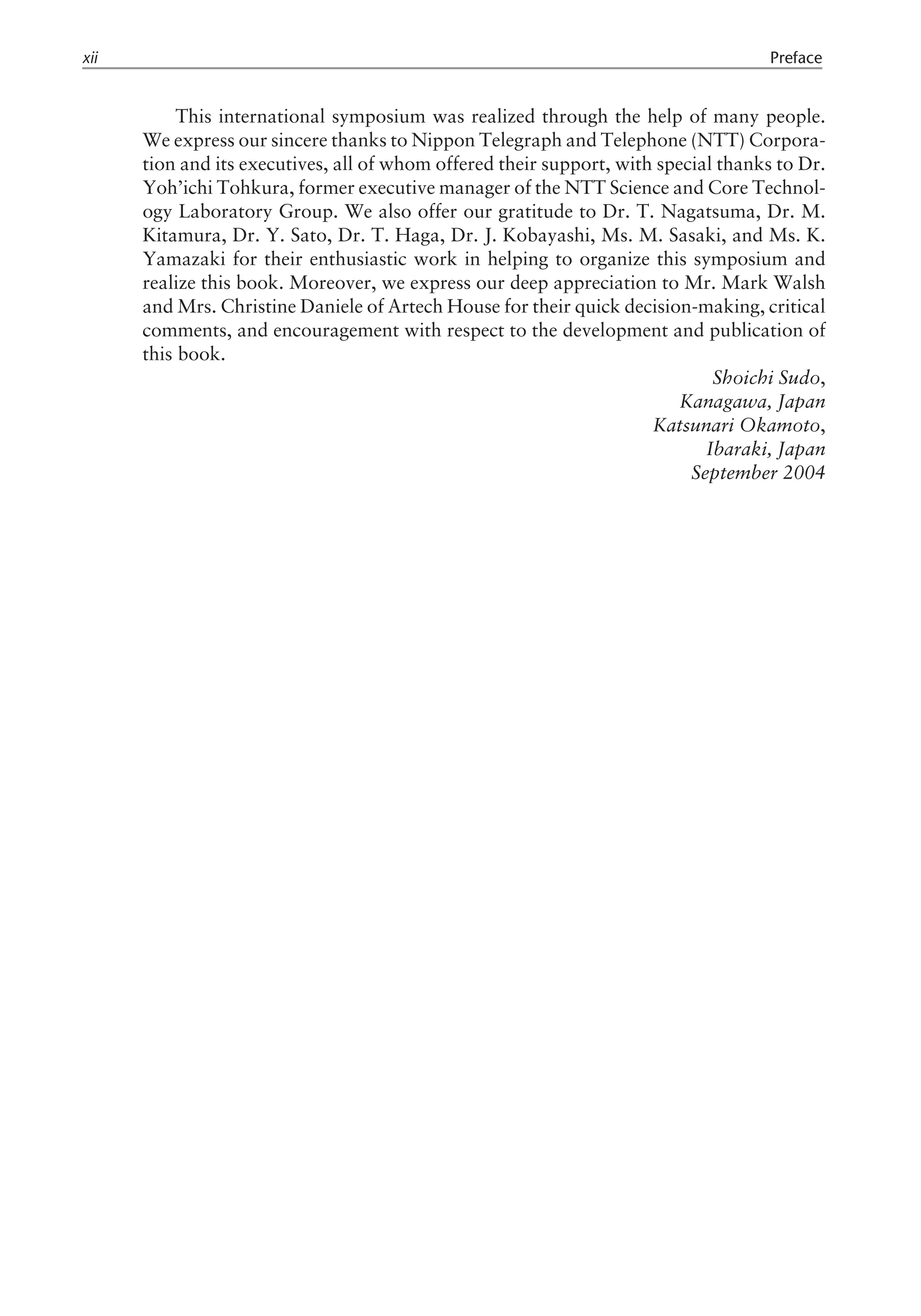 This international symposium was realized through the help of many people.
We express our sincere thanks to Nippon Telegraph and Telephone (NTT) Corpora-
tion and its executives, all of whom offered their support, with special thanks to Dr.
Yoh’ichi Tohkura, former executive manager of the NTT Science and Core Technol-
ogy Laboratory Group. We also offer our gratitude to Dr. T. Nagatsuma, Dr. M.
Kitamura, Dr. Y. Sato, Dr. T. Haga, Dr. J. Kobayashi, Ms. M. Sasaki, and Ms. K.
Yamazaki for their enthusiastic work in helping to organize this symposium and
realize this book. Moreover, we express our deep appreciation to Mr. Mark Walsh
and Mrs. Christine Daniele of Artech House for their quick decision-making, critical
comments, and encouragement with respect to the development and publication of
this book.
Shoichi Sudo,
Kanagawa, Japan
Katsunari Okamoto,
Ibaraki, Japan
September 2004
xii Preface
 