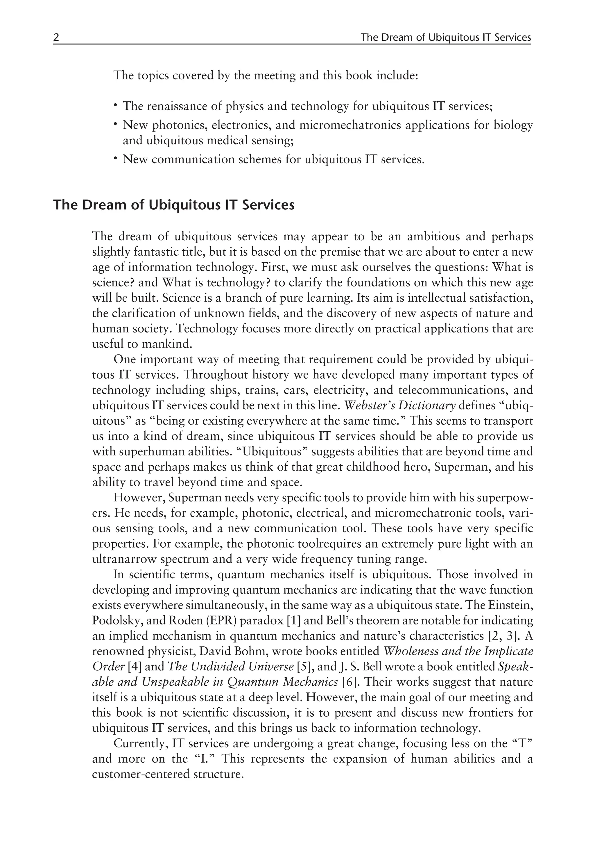 The topics covered by the meeting and this book include:
• The renaissance of physics and technology for ubiquitous IT services;
• New photonics, electronics, and micromechatronics applications for biology
and ubiquitous medical sensing;
• New communication schemes for ubiquitous IT services.
The Dream of Ubiquitous IT Services
The dream of ubiquitous services may appear to be an ambitious and perhaps
slightly fantastic title, but it is based on the premise that we are about to enter a new
age of information technology. First, we must ask ourselves the questions: What is
science? and What is technology? to clarify the foundations on which this new age
will be built. Science is a branch of pure learning. Its aim is intellectual satisfaction,
the clarification of unknown fields, and the discovery of new aspects of nature and
human society. Technology focuses more directly on practical applications that are
useful to mankind.
One important way of meeting that requirement could be provided by ubiqui-
tous IT services. Throughout history we have developed many important types of
technology including ships, trains, cars, electricity, and telecommunications, and
ubiquitous IT services could be next in this line. Webster’s Dictionary defines “ubiq-
uitous” as “being or existing everywhere at the same time.” This seems to transport
us into a kind of dream, since ubiquitous IT services should be able to provide us
with superhuman abilities. “Ubiquitous” suggests abilities that are beyond time and
space and perhaps makes us think of that great childhood hero, Superman, and his
ability to travel beyond time and space.
However, Superman needs very specific tools to provide him with his superpow-
ers. He needs, for example, photonic, electrical, and micromechatronic tools, vari-
ous sensing tools, and a new communication tool. These tools have very specific
properties. For example, the photonic toolrequires an extremely pure light with an
ultranarrow spectrum and a very wide frequency tuning range.
In scientific terms, quantum mechanics itself is ubiquitous. Those involved in
developing and improving quantum mechanics are indicating that the wave function
exists everywhere simultaneously, in the same way as a ubiquitous state. The Einstein,
Podolsky, and Roden (EPR) paradox [1] and Bell’s theorem are notable for indicating
an implied mechanism in quantum mechanics and nature’s characteristics [2, 3]. A
renowned physicist, David Bohm, wrote books entitled Wholeness and the Implicate
Order [4] and The Undivided Universe [5], and J. S. Bell wrote a book entitled Speak-
able and Unspeakable in Quantum Mechanics [6]. Their works suggest that nature
itself is a ubiquitous state at a deep level. However, the main goal of our meeting and
this book is not scientific discussion, it is to present and discuss new frontiers for
ubiquitous IT services, and this brings us back to information technology.
Currently, IT services are undergoing a great change, focusing less on the “T”
and more on the “I.” This represents the expansion of human abilities and a
customer-centered structure.
2 The Dream of Ubiquitous IT Services
 