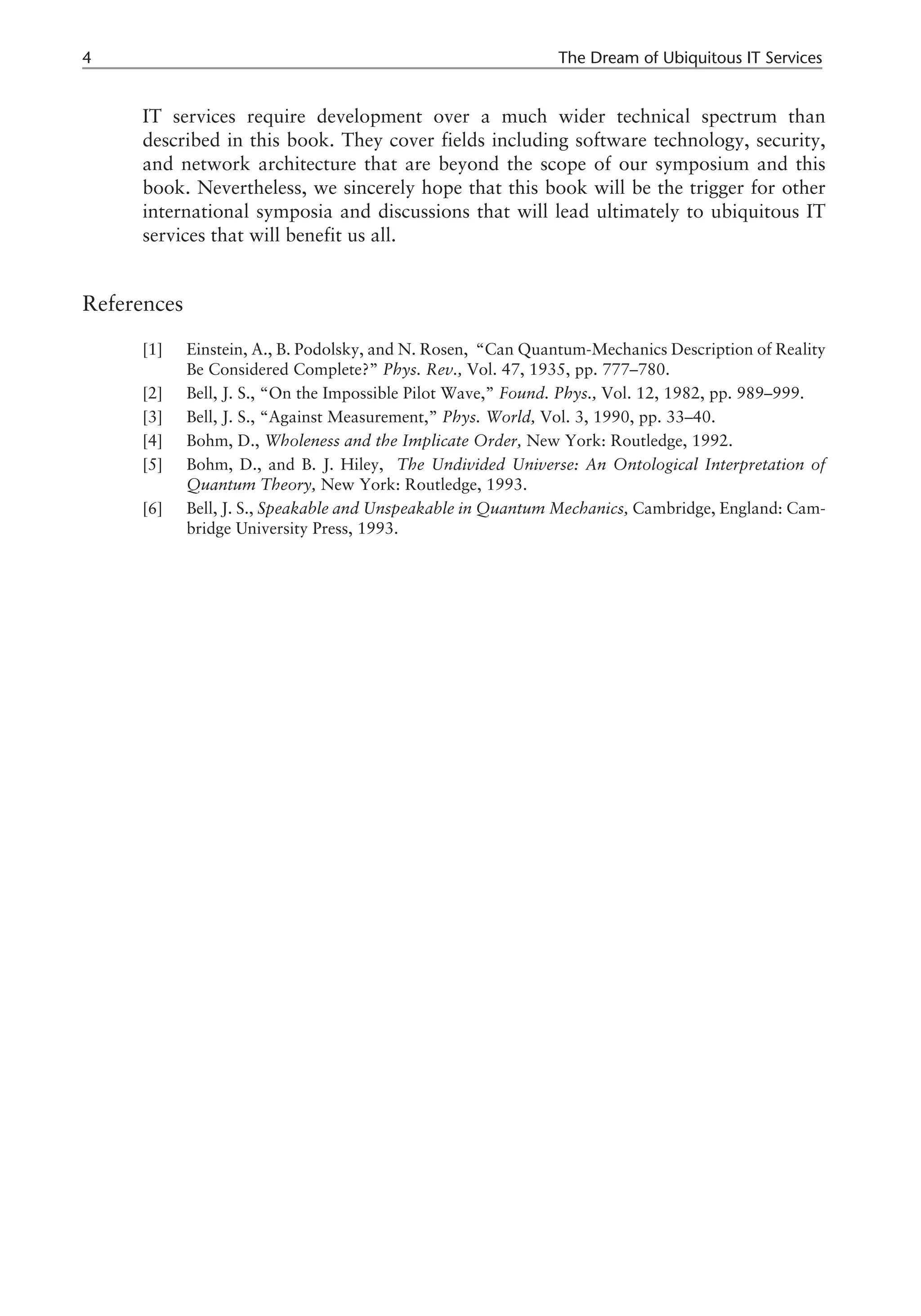 IT services require development over a much wider technical spectrum than
described in this book. They cover fields including software technology, security,
and network architecture that are beyond the scope of our symposium and this
book. Nevertheless, we sincerely hope that this book will be the trigger for other
international symposia and discussions that will lead ultimately to ubiquitous IT
services that will benefit us all.
References
[1] Einstein, A., B. Podolsky, and N. Rosen, “Can Quantum-Mechanics Description of Reality
Be Considered Complete?” Phys. Rev., Vol. 47, 1935, pp. 777–780.
[2] Bell, J. S., “On the Impossible Pilot Wave,” Found. Phys., Vol. 12, 1982, pp. 989–999.
[3] Bell, J. S., “Against Measurement,” Phys. World, Vol. 3, 1990, pp. 33–40.
[4] Bohm, D., Wholeness and the Implicate Order, New York: Routledge, 1992.
[5] Bohm, D., and B. J. Hiley, The Undivided Universe: An Ontological Interpretation of
Quantum Theory, New York: Routledge, 1993.
[6] Bell, J. S., Speakable and Unspeakable in Quantum Mechanics, Cambridge, England: Cam-
bridge University Press, 1993.
4 The Dream of Ubiquitous IT Services
 