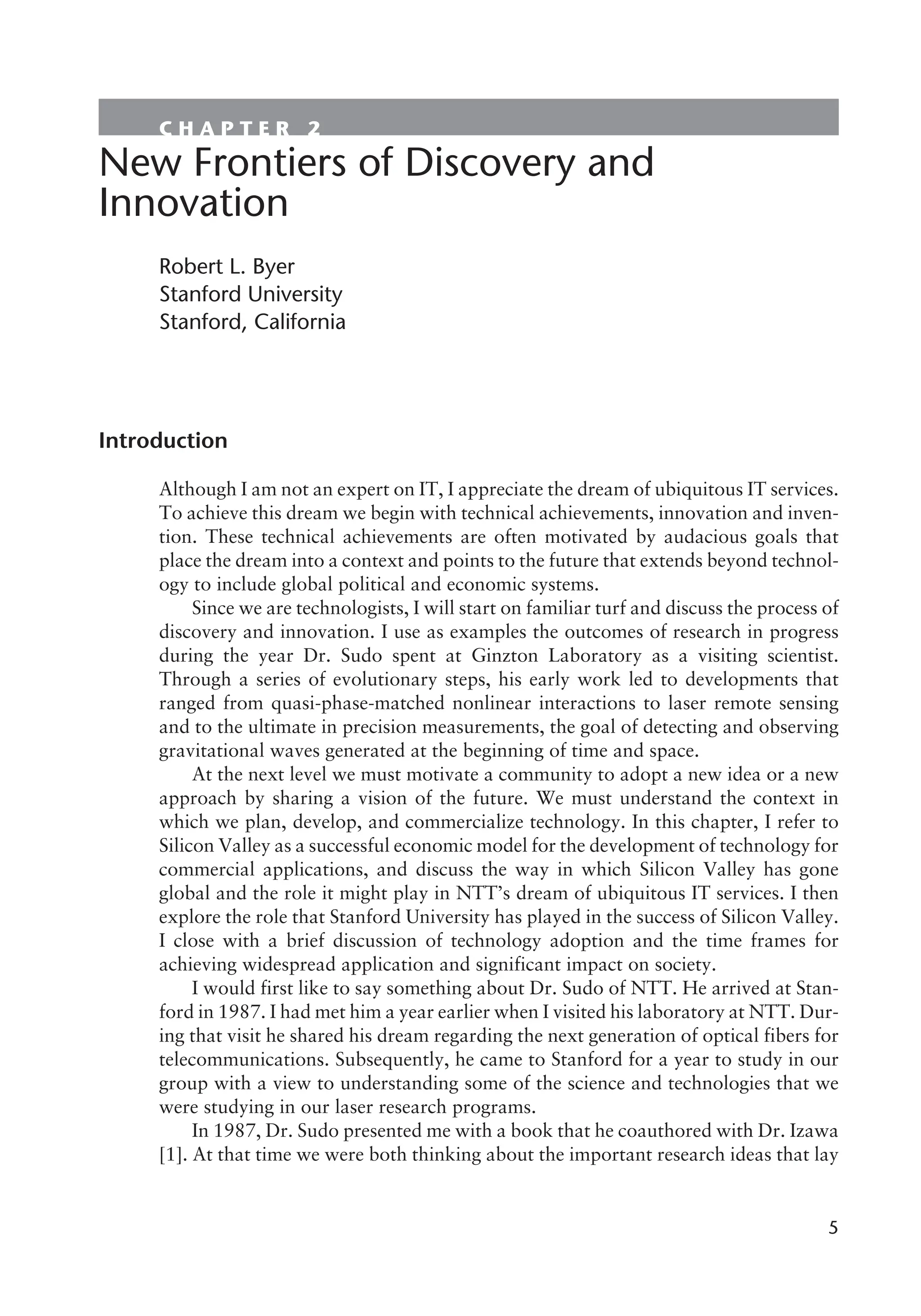 C H A P T E R 2
New Frontiers of Discovery and
Innovation
Robert L. Byer
Stanford University
Stanford, California
Introduction
Although I am not an expert on IT, I appreciate the dream of ubiquitous IT services.
To achieve this dream we begin with technical achievements, innovation and inven-
tion. These technical achievements are often motivated by audacious goals that
place the dream into a context and points to the future that extends beyond technol-
ogy to include global political and economic systems.
Since we are technologists, I will start on familiar turf and discuss the process of
discovery and innovation. I use as examples the outcomes of research in progress
during the year Dr. Sudo spent at Ginzton Laboratory as a visiting scientist.
Through a series of evolutionary steps, his early work led to developments that
ranged from quasi-phase-matched nonlinear interactions to laser remote sensing
and to the ultimate in precision measurements, the goal of detecting and observing
gravitational waves generated at the beginning of time and space.
At the next level we must motivate a community to adopt a new idea or a new
approach by sharing a vision of the future. We must understand the context in
which we plan, develop, and commercialize technology. In this chapter, I refer to
Silicon Valley as a successful economic model for the development of technology for
commercial applications, and discuss the way in which Silicon Valley has gone
global and the role it might play in NTT’s dream of ubiquitous IT services. I then
explore the role that Stanford University has played in the success of Silicon Valley.
I close with a brief discussion of technology adoption and the time frames for
achieving widespread application and significant impact on society.
I would first like to say something about Dr. Sudo of NTT. He arrived at Stan-
ford in 1987. I had met him a year earlier when I visited his laboratory at NTT. Dur-
ing that visit he shared his dream regarding the next generation of optical fibers for
telecommunications. Subsequently, he came to Stanford for a year to study in our
group with a view to understanding some of the science and technologies that we
were studying in our laser research programs.
In 1987, Dr. Sudo presented me with a book that he coauthored with Dr. Izawa
[1]. At that time we were both thinking about the important research ideas that lay
5
 